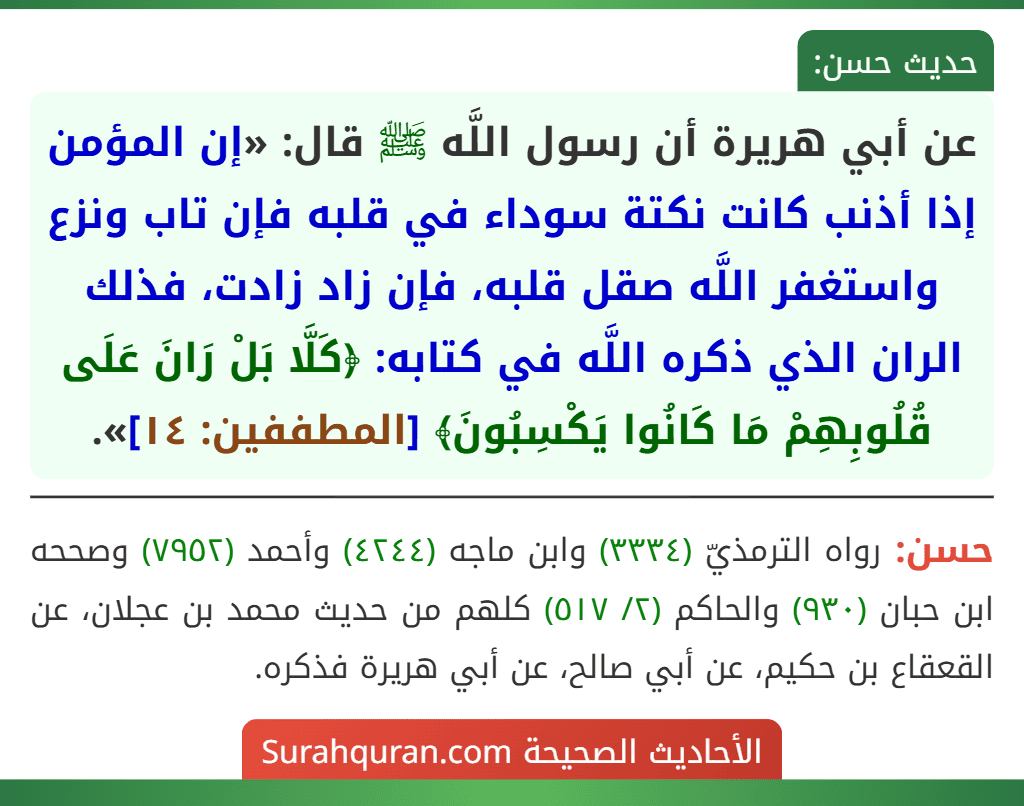 عن أبي هريرة أن رسول اللَّه ﷺ قال: «إن المؤمن إذا أذنب كانت نكتة سوداء في قلبه فإن تاب ونزع واستغفر اللَّه صقل قلبه، فإن زاد زادت، فذلك الران الذي ذكره اللَّه في كتابه: ﴿كَلَّا بَلْ رَانَ عَلَى قُلُوبِهِمْ مَا كَانُوا يَكْسِبُونَ﴾ [المطففين: ١٤]».