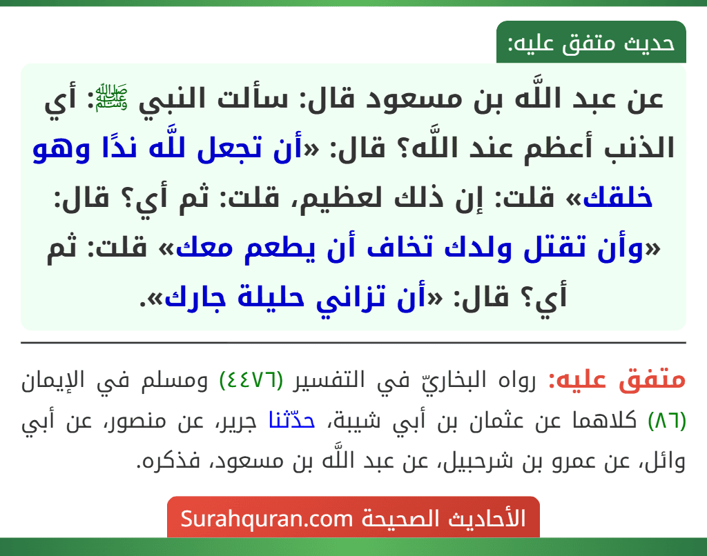 عن عبد اللَّه بن مسعود قال: سألت النبي ﷺ: أي الذنب أعظم عند اللَّه؟ قال: «أن تجعل للَّه ندًا وهو خلقك» قلت: إن ذلك لعظيم، قلت: ثم أي؟ قال: «وأن تقتل ولدك تخاف أن يطعم معك» قلت: ثم أي؟ قال: «أن تزاني حليلة جارك». عن عبد اللَّه بن مسعود قال: سألت النبي ﷺ: أي الذنب أعظم عند اللَّه؟ قال: «أن تجعل للَّه ندًا وهو خلقك» قلت: إن ذلك لعظيم، قلت: ثم أي؟ قال: «وأن تقتل ولدك تخاف أن يطعم معك» قلت: ثم أي؟ قال: «أن تزاني حليلة جارك».