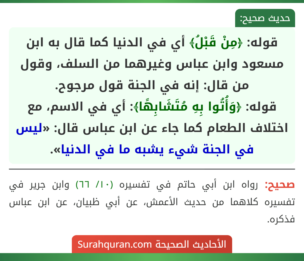 قوله: ﴿مِنْ قَبْلُ﴾ أي في الدنيا كما قال به ابن مسعود وابن عباس وغيرهما من السلف، وقول من قال: إنه في الجنة قول مرجوح.
قوله: ﴿وَأُتُوا بِهِ مُتَشَابِهًا﴾: أي في الاسم، مع اختلاف الطعام كما جاء عن ابن عباس قال: «ليس في الجنة شيء يشبه ما في الدنيا».