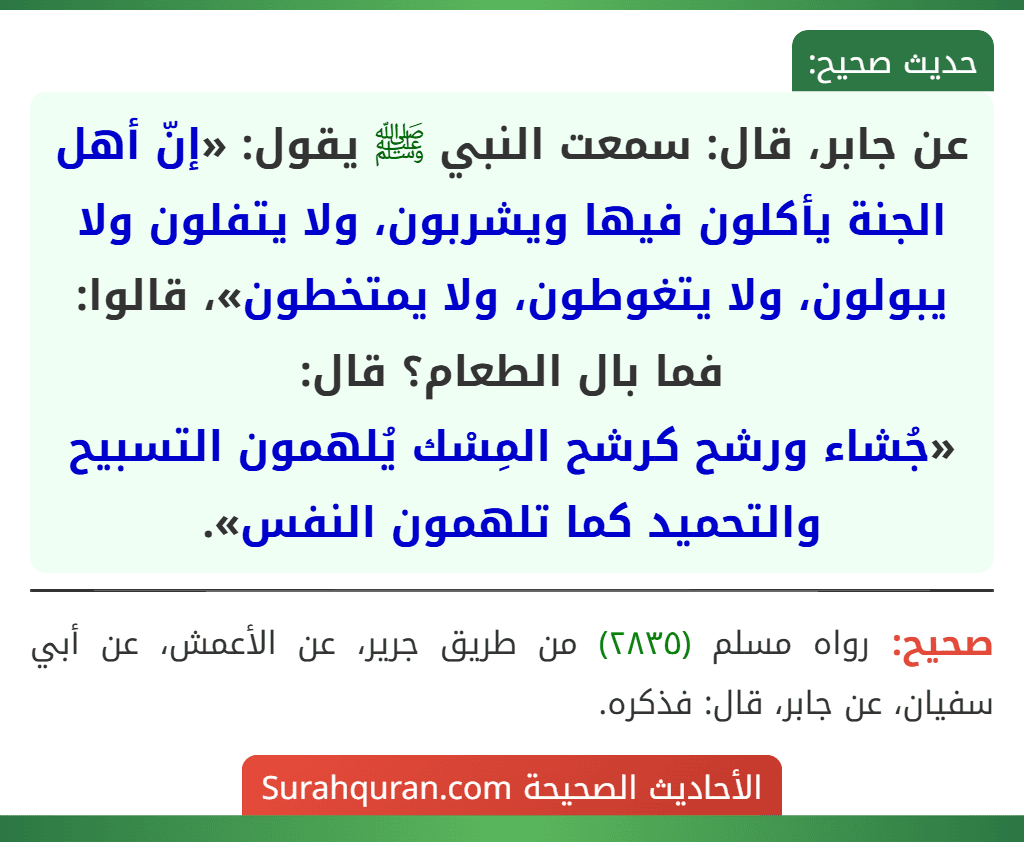 عن جابر، قال: سمعت النبي ﷺ يقول: «إنّ أهل الجنة يأكلون فيها ويشربون، ولا يتفلون ولا يبولون، ولا يتغوطون، ولا يمتخطون»، قالوا: فما بال الطعام؟ قال:
«جُشاء ورشح كرشح المِسْك يُلهمون التسبيح والتحميد كما تلهمون النفس». عن جابر، قال: سمعت النبي ﷺ يقول: «إنّ أهل الجنة يأكلون فيها ويشربون، ولا يتفلون ولا يبولون، ولا يتغوطون، ولا يمتخطون»، قالوا: فما بال الطعام؟ قال:
«جُشاء ورشح كرشح المِسْك يُلهمون التسبيح والتحميد كما تلهمون النفس».