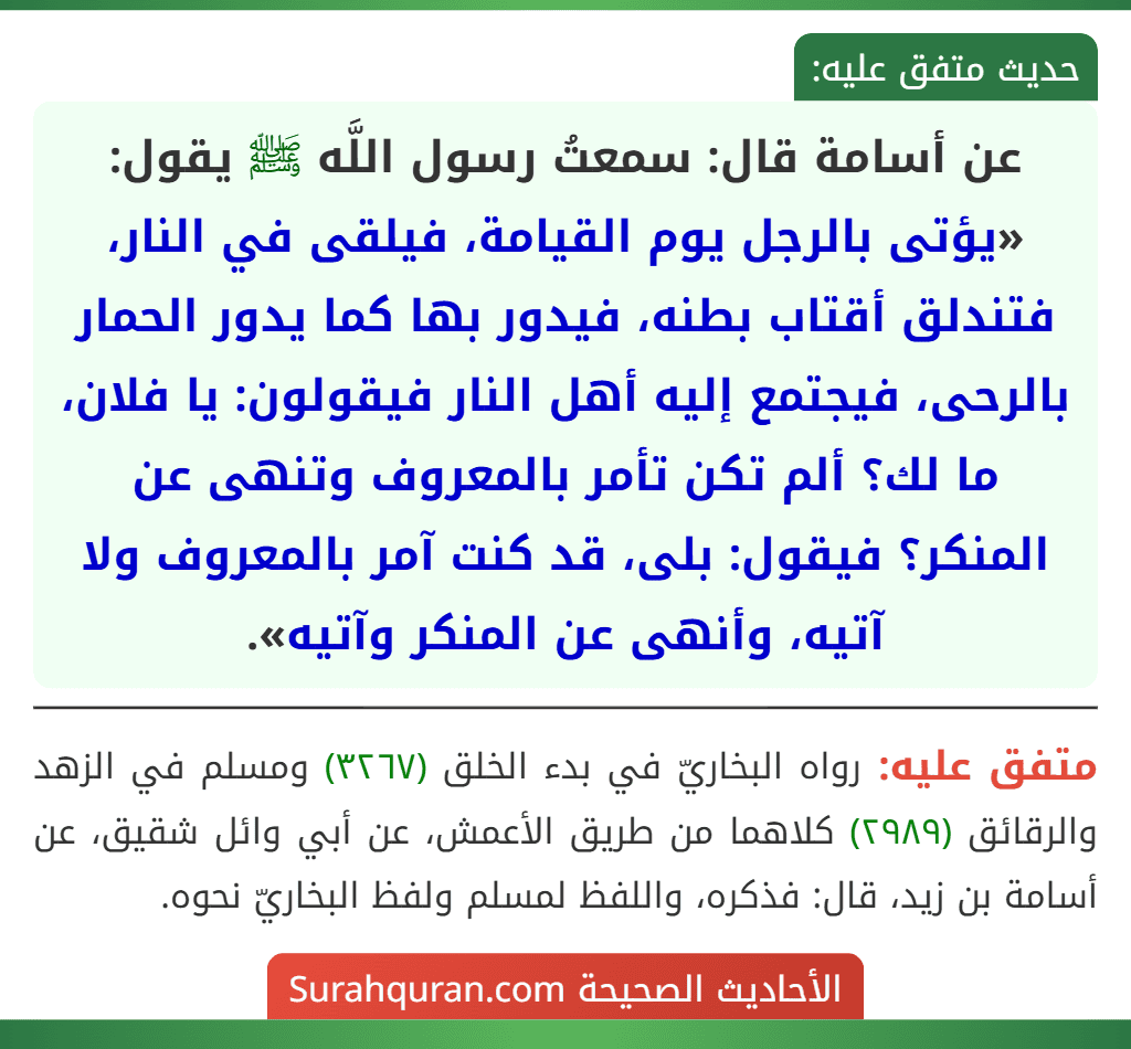 عن أسامة قال: سمعتُ رسول اللَّه ﷺ يقول: «يؤتى بالرجل يوم القيامة، فيلقى في النار، فتندلق أقتاب بطنه، فيدور بها كما يدور الحمار بالرحى، فيجتمع إليه أهل النار فيقولون: يا فلان، ما لك؟ ألم تكن تأمر بالمعروف وتنهى عن المنكر؟ فيقول: بلى، قد كنت آمر بالمعروف ولا آتيه، وأنهى عن المنكر وآتيه». عن أسامة قال: سمعتُ رسول اللَّه ﷺ يقول: «يؤتى بالرجل يوم القيامة، فيلقى في النار، فتندلق أقتاب بطنه، فيدور بها كما يدور الحمار بالرحى، فيجتمع إليه أهل النار فيقولون: يا فلان، ما لك؟ ألم تكن تأمر بالمعروف وتنهى عن المنكر؟ فيقول: بلى، قد كنت آمر بالمعروف ولا آتيه، وأنهى عن المنكر وآتيه».