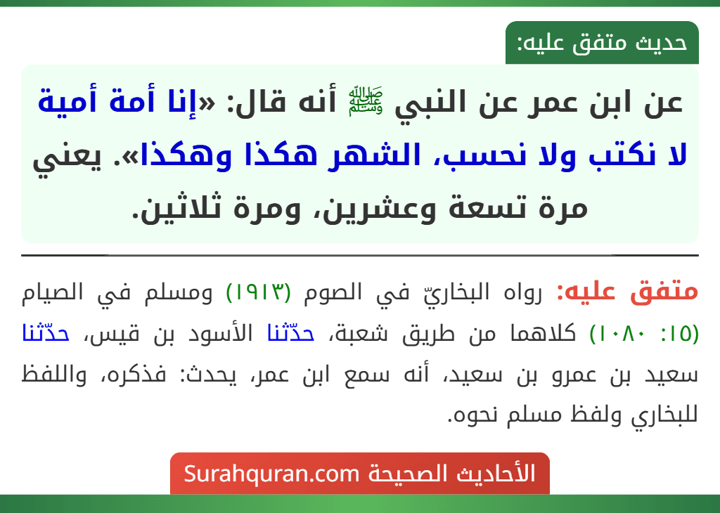 عن ابن عمر عن النبي ﷺ أنه قال: «إنا أمة أمية لا نكتب ولا نحسب، الشهر هكذا وهكذا». يعني مرة تسعة وعشرين، ومرة ثلاثين. عن ابن عمر عن النبي ﷺ أنه قال: «إنا أمة أمية لا نكتب ولا نحسب، الشهر هكذا وهكذا». يعني مرة تسعة وعشرين، ومرة ثلاثين.