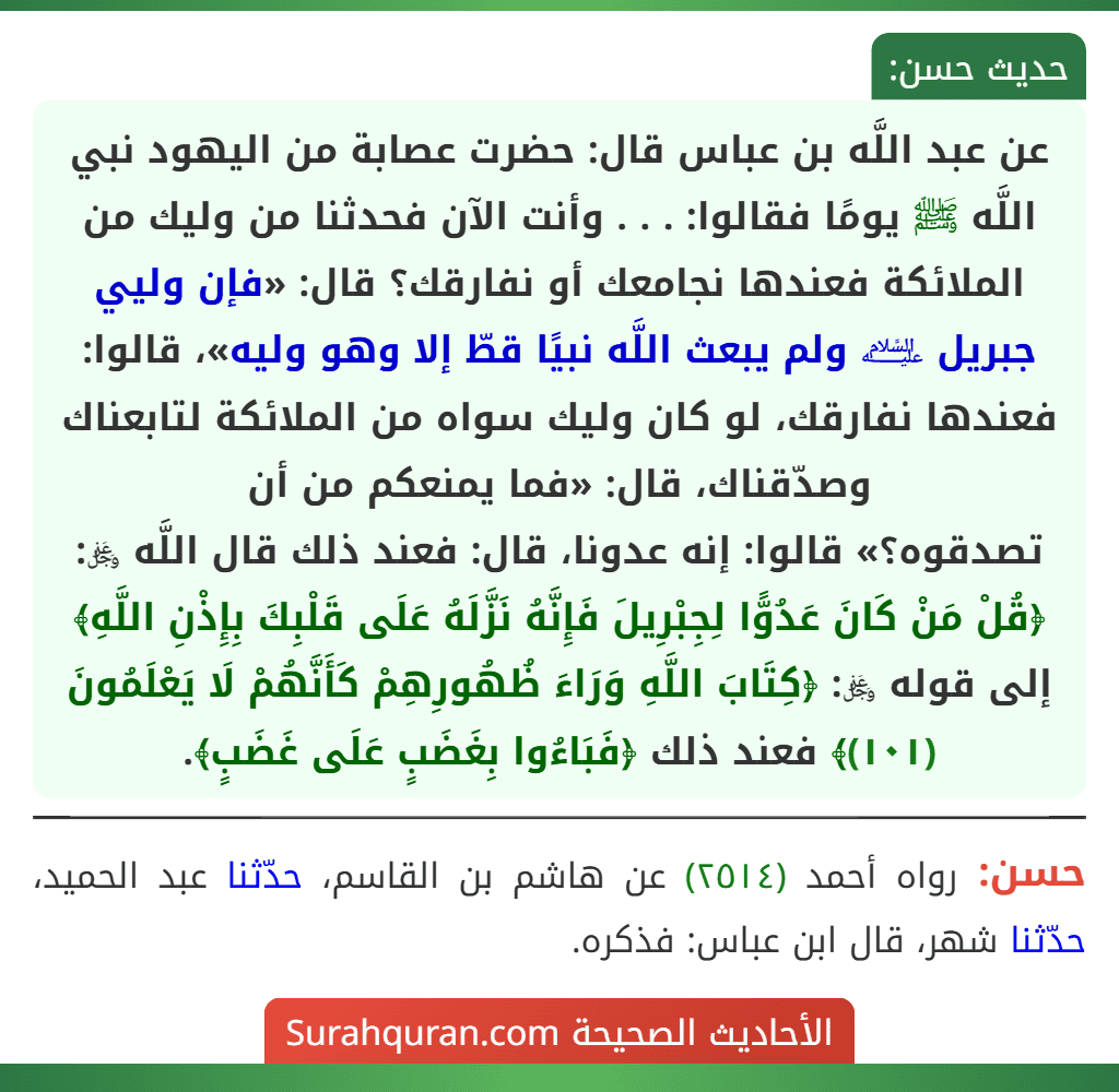 عن عبد اللَّه بن عباس قال: حضرت عصابة من اليهود نبي اللَّه ﷺ يومًا فقالوا: . . . وأنت الآن فحدثنا من وليك من الملائكة فعندها نجامعك أو نفارقك؟ قال: «فإن وليي جبريل ﵇ ولم يبعث اللَّه نبيًا قطّ إلا وهو وليه»، قالوا: فعندها نفارقك، لو كان وليك سواه من الملائكة لتابعناك وصدّقناك، قال: «فما يمنعكم من أن
تصدقوه؟» قالوا: إنه عدونا، قال: فعند ذلك قال اللَّه ﷿: ﴿قُلْ مَنْ كَانَ عَدُوًّا لِجِبْرِيلَ فَإِنَّهُ نَزَّلَهُ عَلَى قَلْبِكَ بِإِذْنِ اللَّهِ﴾ إلى قوله ﷿: ﴿كِتَابَ اللَّهِ وَرَاءَ ظُهُورِهِمْ كَأَنَّهُمْ لَا يَعْلَمُونَ (١٠١)﴾ فعند ذلك ﴿فَبَاءُوا بِغَضَبٍ عَلَى غَضَبٍ﴾. عن عبد اللَّه بن عباس قال: حضرت عصابة من اليهود نبي اللَّه ﷺ يومًا فقالوا: . . . وأنت الآن فحدثنا من وليك من الملائكة فعندها نجامعك أو نفارقك؟ قال: «فإن وليي جبريل ﵇ ولم يبعث اللَّه نبيًا قطّ إلا وهو وليه»، قالوا: فعندها نفارقك، لو كان وليك سواه من الملائكة لتابعناك وصدّقناك، قال: «فما يمنعكم من أن
تصدقوه؟» قالوا: إنه عدونا، قال: فعند ذلك قال اللَّه ﷿: ﴿قُلْ مَنْ كَانَ عَدُوًّا لِجِبْرِيلَ فَإِنَّهُ نَزَّلَهُ عَلَى قَلْبِكَ بِإِذْنِ اللَّهِ﴾ إلى قوله ﷿: ﴿كِتَابَ اللَّهِ وَرَاءَ ظُهُورِهِمْ كَأَنَّهُمْ لَا يَعْلَمُونَ (١٠١)﴾ فعند ذلك ﴿فَبَاءُوا بِغَضَبٍ عَلَى غَضَبٍ﴾.