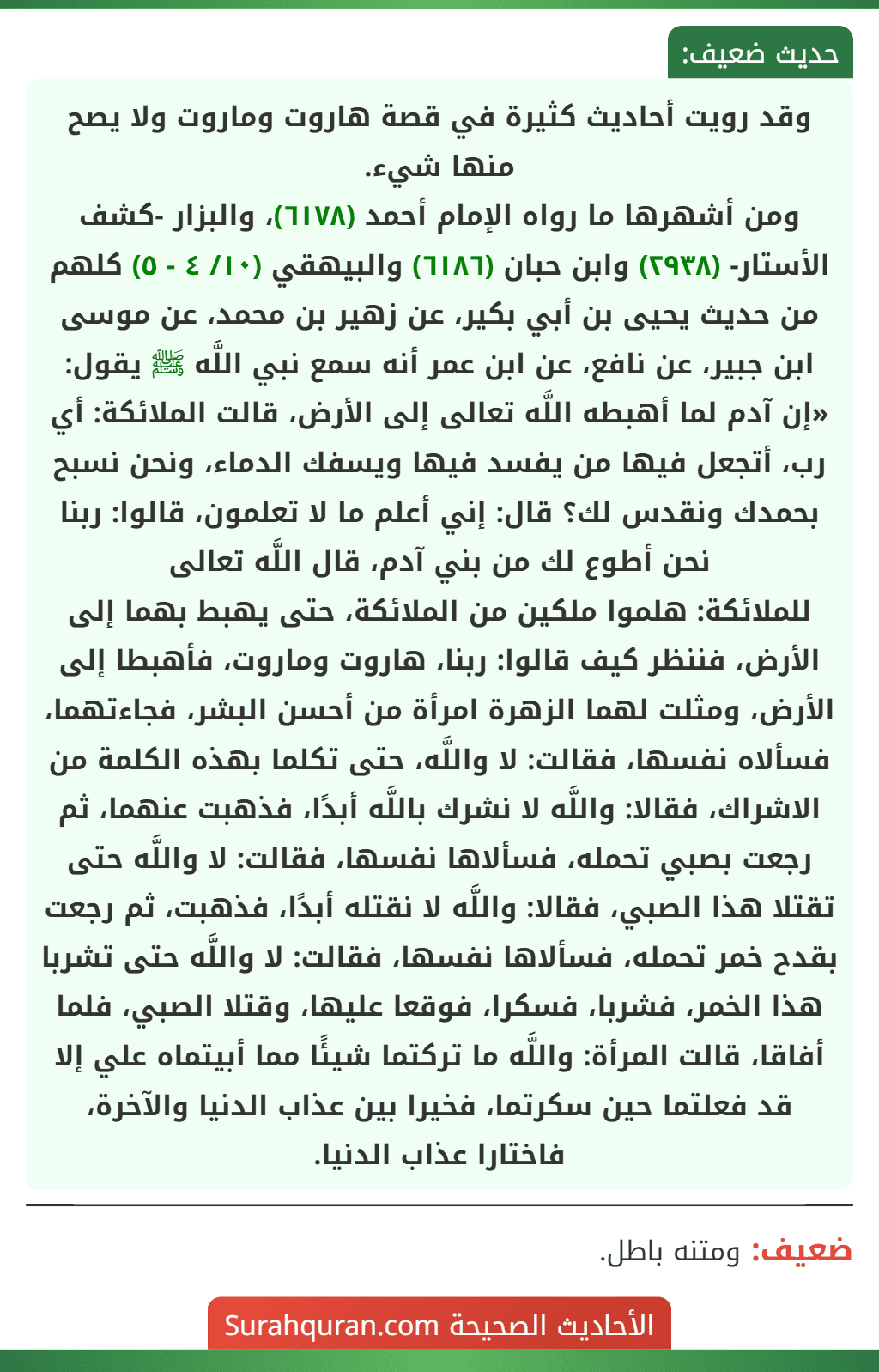 وقد رويت أحاديث كثيرة في قصة هاروت وماروت ولا يصح منها شيء.
ومن أشهرها ما رواه الإمام أحمد (٦١٧٨)، والبزار -كشف الأستار- (٢٩٣٨) وابن حبان (٦١٨٦) والبيهقي (١٠/ ٤ - ٥) كلهم من حديث يحيى بن أبي بكير، عن زهير بن محمد، عن موسى ابن جبير، عن نافع، عن ابن عمر أنه سمع نبي اللَّه ﷺ يقول: «إن آدم لما أهبطه اللَّه تعالى إلى الأرض، قالت الملائكة: أي رب، أتجعل فيها من يفسد فيها ويسفك الدماء، ونحن نسبح بحمدك ونقدس لك؟ قال: إني أعلم ما لا تعلمون، قالوا: ربنا نحن أطوع لك من بني آدم، قال اللَّه تعالى
للملائكة: هلموا ملكين من الملائكة، حتى يهبط بهما إلى الأرض، فننظر كيف قالوا: ربنا، هاروت وماروت، فأهبطا إلى الأرض، ومثلت لهما الزهرة امرأة من أحسن البشر، فجاءتهما، فسألاه نفسها، فقالت: لا واللَّه، حتى تكلما بهذه الكلمة من الاشراك، فقالا: واللَّه لا نشرك باللَّه أبدًا، فذهبت عنهما، ثم رجعت بصبي تحمله، فسألاها نفسها، فقالت: لا واللَّه حتى تقتلا هذا الصبي، فقالا: واللَّه لا نقتله أبدًا، فذهبت، ثم رجعت بقدح خمر تحمله، فسألاها نفسها، فقالت: لا واللَّه حتى تشربا هذا الخمر، فشربا، فسكرا، فوقعا عليها، وقتلا الصبي، فلما أفاقا، قالت المرأة: واللَّه ما تركتما شيئًا مما أبيتماه علي إلا قد فعلتما حين سكرتما، فخيرا بين عذاب الدنيا والآخرة، فاختارا عذاب الدنيا. وقد رويت أحاديث كثيرة في قصة هاروت وماروت ولا يصح منها شيء.
ومن أشهرها ما رواه الإمام أحمد (٦١٧٨)، والبزار -كشف الأستار- (٢٩٣٨) وابن حبان (٦١٨٦) والبيهقي (١٠/ ٤ - ٥) كلهم من حديث يحيى بن أبي بكير، عن زهير بن محمد، عن موسى ابن جبير، عن نافع، عن ابن عمر أنه سمع نبي اللَّه ﷺ يقول: «إن آدم لما أهبطه اللَّه تعالى إلى الأرض، قالت الملائكة: أي رب، أتجعل فيها من يفسد فيها ويسفك الدماء، ونحن نسبح بحمدك ونقدس لك؟ قال: إني أعلم ما لا تعلمون، قالوا: ربنا نحن أطوع لك من بني آدم، قال اللَّه تعالى
للملائكة: هلموا ملكين من الملائكة، حتى يهبط بهما إلى الأرض، فننظر كيف قالوا: ربنا، هاروت وماروت، فأهبطا إلى الأرض، ومثلت لهما الزهرة امرأة من أحسن البشر، فجاءتهما، فسألاه نفسها، فقالت: لا واللَّه، حتى تكلما بهذه الكلمة من الاشراك، فقالا: واللَّه لا نشرك باللَّه أبدًا، فذهبت عنهما، ثم رجعت بصبي تحمله، فسألاها نفسها، فقالت: لا واللَّه حتى تقتلا هذا الصبي، فقالا: واللَّه لا نقتله أبدًا، فذهبت، ثم رجعت بقدح خمر تحمله، فسألاها نفسها، فقالت: لا واللَّه حتى تشربا هذا الخمر، فشربا، فسكرا، فوقعا عليها، وقتلا الصبي، فلما أفاقا، قالت المرأة: واللَّه ما تركتما شيئًا مما أبيتماه علي إلا قد فعلتما حين سكرتما، فخيرا بين عذاب الدنيا والآخرة، فاختارا عذاب الدنيا.