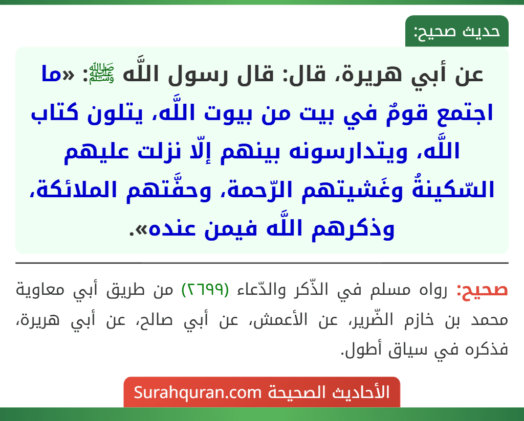 عن أبي هريرة، قال: قال رسول اللَّه ﷺ: «ما اجتمع قومٌ في بيت من بيوت اللَّه، يتلون كتاب اللَّه، ويتدارسونه بينهم إلّا نزلت عليهم السّكينةُ وغَشيتهم الرّحمة، وحفَّتهم الملائكة، وذكرهم اللَّه فيمن عنده».