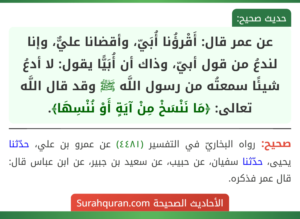 عن عمر قال: أَقْرؤُنا أُبَيّ، وأقضانا عليٌّ، وإنا لندعُ من قول أبيّ، وذاك أن أُبَيًّا يقول: لا أدعُ شيئًا سمعتُه من رسول اللَّه ﷺ وقد قال اللَّه تعالى: ﴿مَا نَنْسَخْ مِنْ آيَةٍ أَوْ نُنْسِهَا﴾.