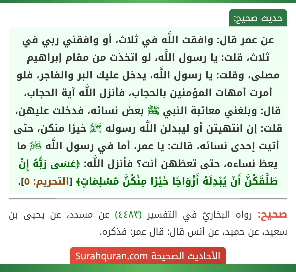 عن عمر قال: وافقت اللَّه في ثلاث، أو وافقني ربي في ثلاث، قلت: يا رسول اللَّه، لو اتخذت من مقام إبراهيم مصلى، وقلت: يا رسول اللَّه، يدخل عليك البر والفاجر، فلو أمرت أمهات المؤمنين بالحجاب، فأنزل اللَّه آية الحجاب، قال: وبلغني معاتبة النبي ﷺ بعض نسائه، فدخلت عليهن، قلت: إن انتهيتن أو ليبدلن اللَّه رسوله ﷺ خيرًا منكن، حتى أتيت إحدى نسائه، قالت: يا عمر، أما في رسول اللَّه ﷺ ما يعظ نساءه، حتى تعظهن أنت؟ فأنزل اللَّه: ﴿عَسَى رَبُّهُ إِنْ طَلَّقَكُنَّ أَنْ يُبْدِلَهُ أَزْوَاجًا خَيْرًا مِنْكُنَّ مُسْلِمَاتٍ﴾ [التحريم: ٥].