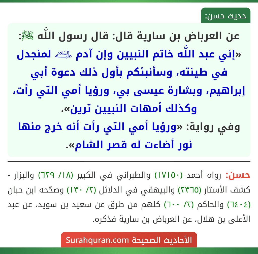 عن العرباض بن سارية قال: قال رسول اللَّه ﷺ: «إني عبد اللَّه خاتم النبيين وإن آدم ﵇ لمنجدل في طينته، وسأنبئكم بأول ذلك دعوة أبي إبراهيم، وبشارة عيسى بي، ورؤيا أمي التي رأت، وكذلك أمهات النبيين ترين».
وفي رواية: «ورؤيا أمي التي رأت أنه خرج منها نور أضاءت له قصر الشام». عن العرباض بن سارية قال: قال رسول اللَّه ﷺ: «إني عبد اللَّه خاتم النبيين وإن آدم ﵇ لمنجدل في طينته، وسأنبئكم بأول ذلك دعوة أبي إبراهيم، وبشارة عيسى بي، ورؤيا أمي التي رأت، وكذلك أمهات النبيين ترين».
وفي رواية: «ورؤيا أمي التي رأت أنه خرج منها نور أضاءت له قصر الشام».