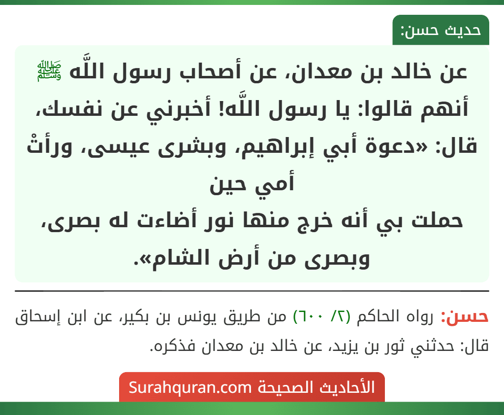 عن خالد بن معدان، عن أصحاب رسول اللَّه ﷺ أنهم قالوا: يا رسول اللَّه! أخبرني عن نفسك، قال: «دعوة أبي إبراهيم، وبشرى عيسى، ورأتْ أمي حين
حملت بي أنه خرج منها نور أضاءت له بصرى، وبصرى من أرض الشام».