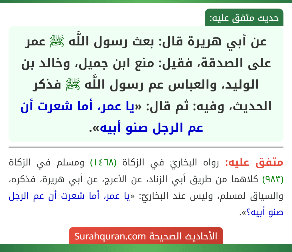 عن أبي هريرة قال: بعث رسول اللَّه ﷺ عمر على الصدقة، فقيل: منع ابن جميل، وخالد بن الوليد، والعباس عم رسول اللَّه ﷺ فذكر الحديث، وفيه: ثم قال: «يا عمر، أما شعرت أن عم الرجل صنو أبيه».