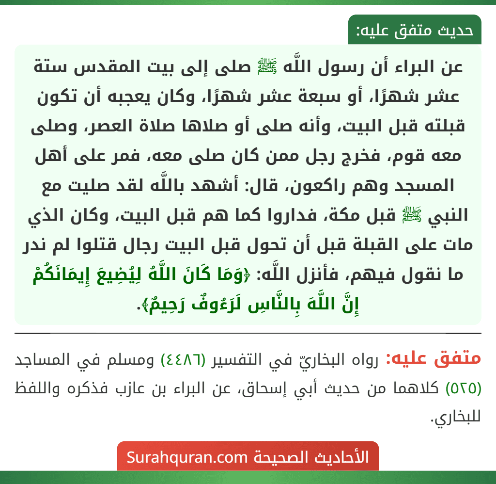 عن البراء أن رسول اللَّه ﷺ صلى إلى بيت المقدس ستة عشر شهرًا، أو سبعة عشر شهرًا، وكان يعجبه أن تكون قبلته قبل البيت، وأنه صلى أو صلاها صلاة العصر، وصلى معه قوم، فخرج رجل ممن كان صلى معه، فمر على أهل المسجد وهم راكعون، قال: أشهد باللَّه لقد صليت مع النبي ﷺ قبل مكة، فداروا كما هم قبل البيت، وكان الذي مات على القبلة قبل أن تحول قبل البيت رجال قتلوا لم ندر ما نقول فيهم، فأنزل اللَّه: ﴿وَمَا كَانَ اللَّهُ لِيُضِيعَ إِيمَانَكُمْ إِنَّ اللَّهَ بِالنَّاسِ لَرَءُوفٌ رَحِيمٌ﴾. عن البراء أن رسول اللَّه ﷺ صلى إلى بيت المقدس ستة عشر شهرًا، أو سبعة عشر شهرًا، وكان يعجبه أن تكون قبلته قبل البيت، وأنه صلى أو صلاها صلاة العصر، وصلى معه قوم، فخرج رجل ممن كان صلى معه، فمر على أهل المسجد وهم راكعون، قال: أشهد باللَّه لقد صليت مع النبي ﷺ قبل مكة، فداروا كما هم قبل البيت، وكان الذي مات على القبلة قبل أن تحول قبل البيت رجال قتلوا لم ندر ما نقول فيهم، فأنزل اللَّه: ﴿وَمَا كَانَ اللَّهُ لِيُضِيعَ إِيمَانَكُمْ إِنَّ اللَّهَ بِالنَّاسِ لَرَءُوفٌ رَحِيمٌ﴾.