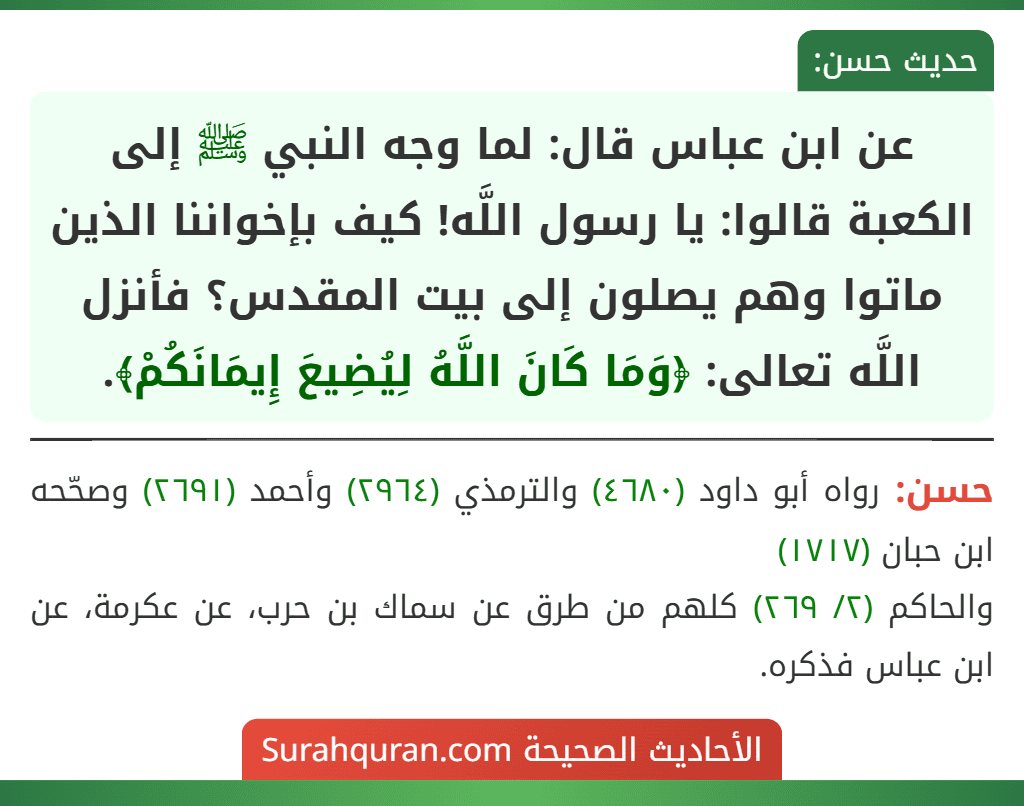 عن ابن عباس قال: لما وجه النبي ﷺ إلى الكعبة قالوا: يا رسول اللَّه! كيف بإخواننا الذين ماتوا وهم يصلون إلى بيت المقدس؟ فأنزل اللَّه تعالى: ﴿وَمَا كَانَ اللَّهُ لِيُضِيعَ إِيمَانَكُمْ﴾. عن ابن عباس قال: لما وجه النبي ﷺ إلى الكعبة قالوا: يا رسول اللَّه! كيف بإخواننا الذين ماتوا وهم يصلون إلى بيت المقدس؟ فأنزل اللَّه تعالى: ﴿وَمَا كَانَ اللَّهُ لِيُضِيعَ إِيمَانَكُمْ﴾.