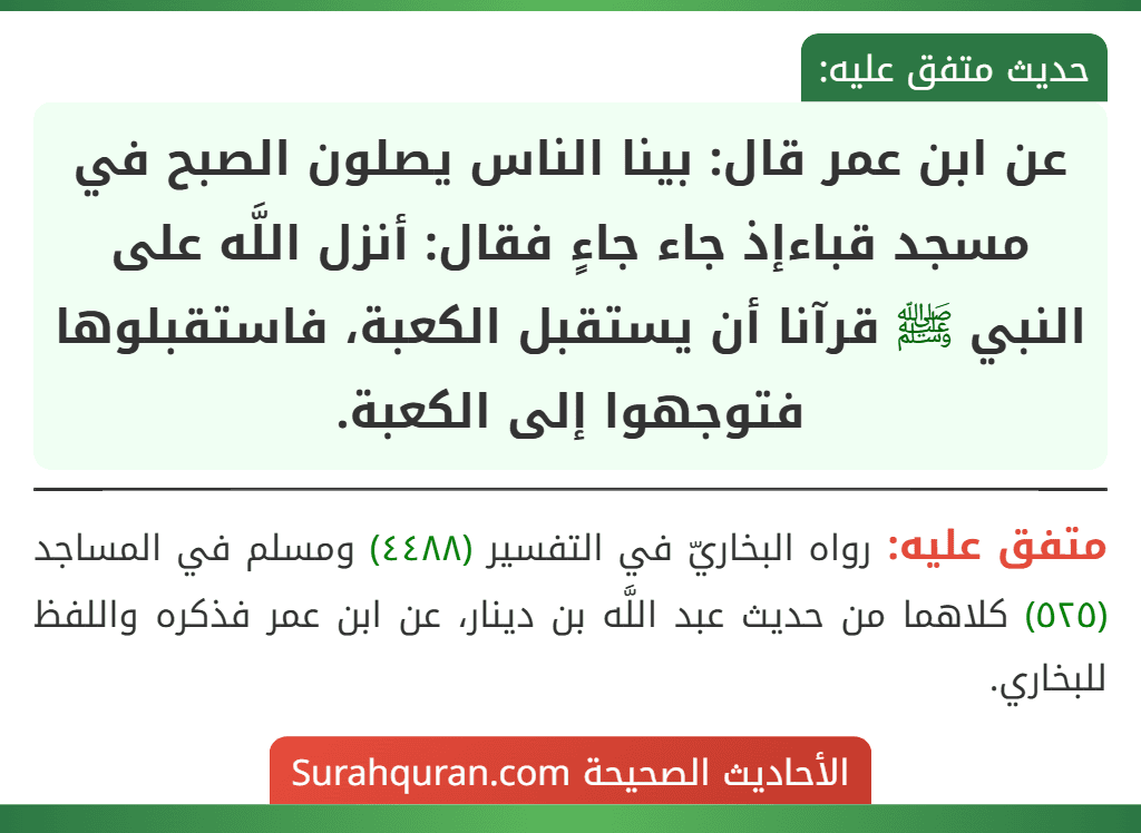 عن ابن عمر قال: بينا الناس يصلون الصبح في مسجد قباءإذ جاء جاءٍ فقال: أنزل اللَّه على النبي ﷺ قرآنا أن يستقبل الكعبة، فاستقبلوها فتوجهوا إلى الكعبة.