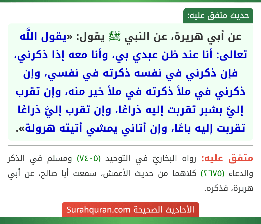 عن أبي هريرة، عن النبي ﷺ يقول: «يقول اللَّه تعالى: أنا عند ظن عبدي بي، وأنا معه إذا ذكرني، فإن ذكرني في نفسه ذكرته في نفسي، وإن ذكرني في ملأ ذكرته في ملأ خير منه، وإن تقرب إليَّ بشبر تقربت إليه ذراعًا، وإن تقرب إليَّ ذراعًا تقربت إليه باعًا، وإن أتاني يمشي أتيته هرولة».