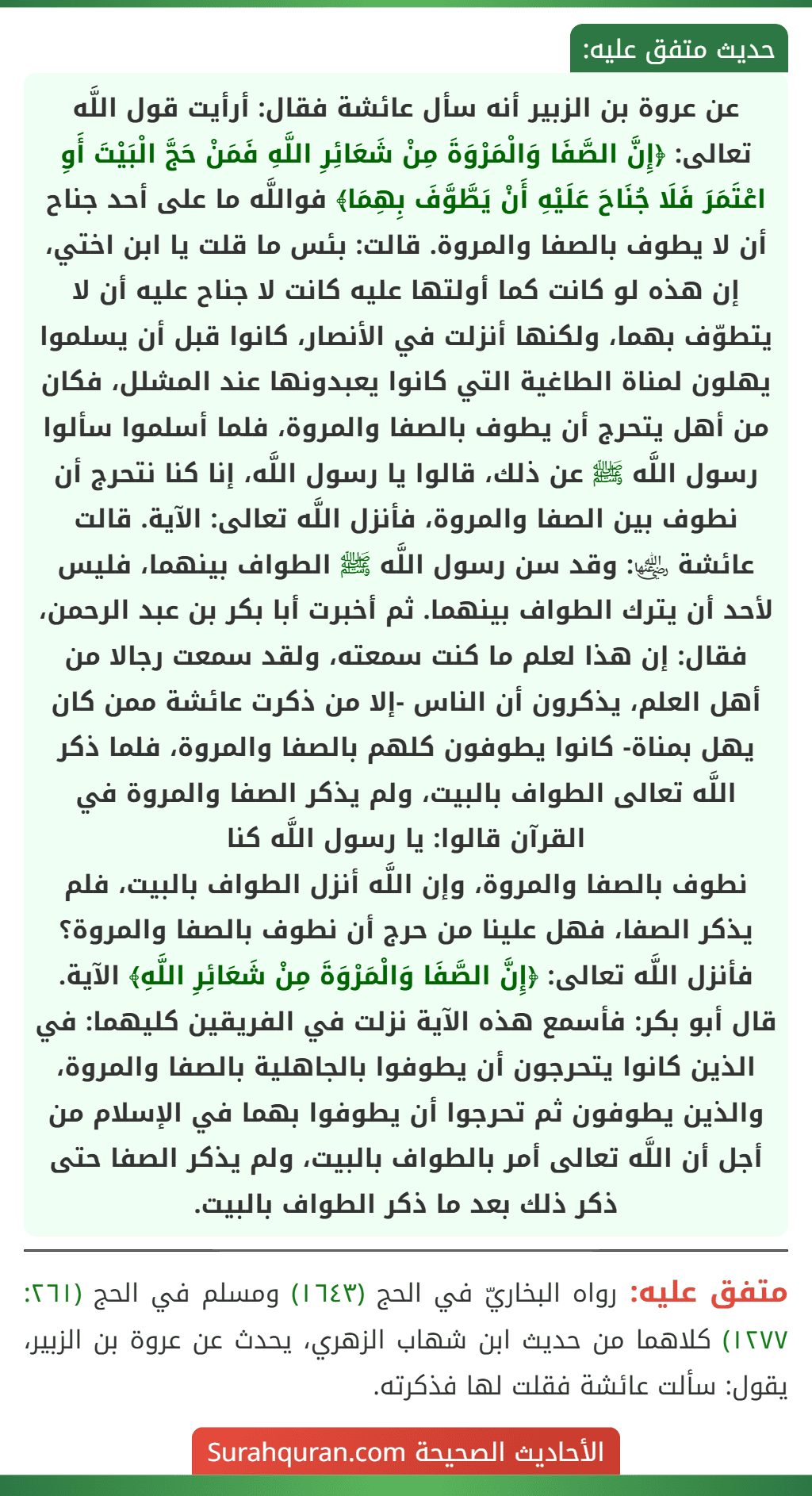عن عروة بن الزبير أنه سأل عائشة فقال: أرأيت قول اللَّه تعالى: ﴿إِنَّ الصَّفَا وَالْمَرْوَةَ مِنْ شَعَائِرِ اللَّهِ فَمَنْ حَجَّ الْبَيْتَ أَوِ اعْتَمَرَ فَلَا جُنَاحَ عَلَيْهِ أَنْ يَطَّوَّفَ بِهِمَا﴾ فواللَّه ما على أحد جناح أن لا يطوف بالصفا والمروة. قالت: بئس ما قلت يا ابن اختي، إن هذه لو كانت كما أولتها عليه كانت لا جناح عليه أن لا يتطوّف بهما، ولكنها أنزلت في الأنصار، كانوا قبل أن يسلموا يهلون لمناة الطاغية التي كانوا يعبدونها عند المشلل، فكان من أهل يتحرج أن يطوف بالصفا والمروة، فلما أسلموا سألوا رسول اللَّه ﷺ عن ذلك، قالوا يا رسول اللَّه، إنا كنا نتحرج أن نطوف بين الصفا والمروة، فأنزل اللَّه تعالى: الآية. قالت عائشة ﵂: وقد سن رسول اللَّه ﷺ الطواف بينهما، فليس لأحد أن يترك الطواف بينهما. ثم أخبرت أبا بكر بن عبد الرحمن، فقال: إن هذا لعلم ما كنت سمعته، ولقد سمعت رجالا من أهل العلم، يذكرون أن الناس -إلا من ذكرت عائشة ممن كان يهل بمناة- كانوا يطوفون كلهم بالصفا والمروة، فلما ذكر اللَّه تعالى الطواف بالبيت، ولم يذكر الصفا والمروة في القرآن قالوا: يا رسول اللَّه كنا
نطوف بالصفا والمروة، وإن اللَّه أنزل الطواف بالبيت، فلم يذكر الصفا، فهل علينا من حرج أن نطوف بالصفا والمروة؟ فأنزل اللَّه تعالى: ﴿إِنَّ الصَّفَا وَالْمَرْوَةَ مِنْ شَعَائِرِ اللَّهِ﴾ الآية. قال أبو بكر: فأسمع هذه الآية نزلت في الفريقين كليهما: في الذين كانوا يتحرجون أن يطوفوا بالجاهلية بالصفا والمروة، والذين يطوفون ثم تحرجوا أن يطوفوا بهما في الإسلام من أجل أن اللَّه تعالى أمر بالطواف بالبيت، ولم يذكر الصفا حتى ذكر ذلك بعد ما ذكر الطواف بالبيت. عن عروة بن الزبير أنه سأل عائشة فقال: أرأيت قول اللَّه تعالى: ﴿إِنَّ الصَّفَا وَالْمَرْوَةَ مِنْ شَعَائِرِ اللَّهِ فَمَنْ حَجَّ الْبَيْتَ أَوِ اعْتَمَرَ فَلَا جُنَاحَ عَلَيْهِ أَنْ يَطَّوَّفَ بِهِمَا﴾ فواللَّه ما على أحد جناح أن لا يطوف بالصفا والمروة. قالت: بئس ما قلت يا ابن اختي، إن هذه لو كانت كما أولتها عليه كانت لا جناح عليه أن لا يتطوّف بهما، ولكنها أنزلت في الأنصار، كانوا قبل أن يسلموا يهلون لمناة الطاغية التي كانوا يعبدونها عند المشلل، فكان من أهل يتحرج أن يطوف بالصفا والمروة، فلما أسلموا سألوا رسول اللَّه ﷺ عن ذلك، قالوا يا رسول اللَّه، إنا كنا نتحرج أن نطوف بين الصفا والمروة، فأنزل اللَّه تعالى: الآية. قالت عائشة ﵂: وقد سن رسول اللَّه ﷺ الطواف بينهما، فليس لأحد أن يترك الطواف بينهما. ثم أخبرت أبا بكر بن عبد الرحمن، فقال: إن هذا لعلم ما كنت سمعته، ولقد سمعت رجالا من أهل العلم، يذكرون أن الناس -إلا من ذكرت عائشة ممن كان يهل بمناة- كانوا يطوفون كلهم بالصفا والمروة، فلما ذكر اللَّه تعالى الطواف بالبيت، ولم يذكر الصفا والمروة في القرآن قالوا: يا رسول اللَّه كنا
نطوف بالصفا والمروة، وإن اللَّه أنزل الطواف بالبيت، فلم يذكر الصفا، فهل علينا من حرج أن نطوف بالصفا والمروة؟ فأنزل اللَّه تعالى: ﴿إِنَّ الصَّفَا وَالْمَرْوَةَ مِنْ شَعَائِرِ اللَّهِ﴾ الآية. قال أبو بكر: فأسمع هذه الآية نزلت في الفريقين كليهما: في الذين كانوا يتحرجون أن يطوفوا بالجاهلية بالصفا والمروة، والذين يطوفون ثم تحرجوا أن يطوفوا بهما في الإسلام من أجل أن اللَّه تعالى أمر بالطواف بالبيت، ولم يذكر الصفا حتى ذكر ذلك بعد ما ذكر الطواف بالبيت.