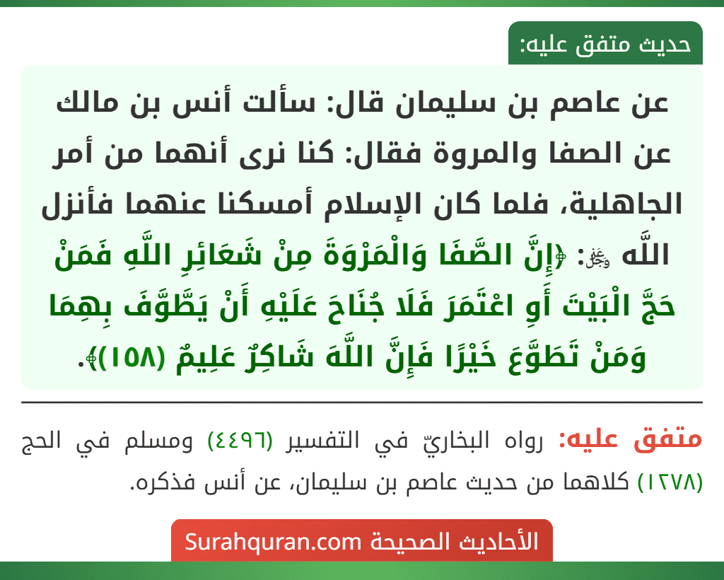 عن عاصم بن سليمان قال: سألت أنس بن مالك عن الصفا والمروة فقال: كنا نرى أنهما من أمر الجاهلية، فلما كان الإسلام أمسكنا عنهما فأنزل اللَّه ﷿: ﴿إِنَّ الصَّفَا وَالْمَرْوَةَ مِنْ شَعَائِرِ اللَّهِ فَمَنْ حَجَّ الْبَيْتَ أَوِ اعْتَمَرَ فَلَا جُنَاحَ عَلَيْهِ أَنْ يَطَّوَّفَ بِهِمَا وَمَنْ تَطَوَّعَ خَيْرًا فَإِنَّ اللَّهَ شَاكِرٌ عَلِيمٌ (١٥٨)﴾. عن عاصم بن سليمان قال: سألت أنس بن مالك عن الصفا والمروة فقال: كنا نرى أنهما من أمر الجاهلية، فلما كان الإسلام أمسكنا عنهما فأنزل اللَّه ﷿: ﴿إِنَّ الصَّفَا وَالْمَرْوَةَ مِنْ شَعَائِرِ اللَّهِ فَمَنْ حَجَّ الْبَيْتَ أَوِ اعْتَمَرَ فَلَا جُنَاحَ عَلَيْهِ أَنْ يَطَّوَّفَ بِهِمَا وَمَنْ تَطَوَّعَ خَيْرًا فَإِنَّ اللَّهَ شَاكِرٌ عَلِيمٌ (١٥٨)﴾.