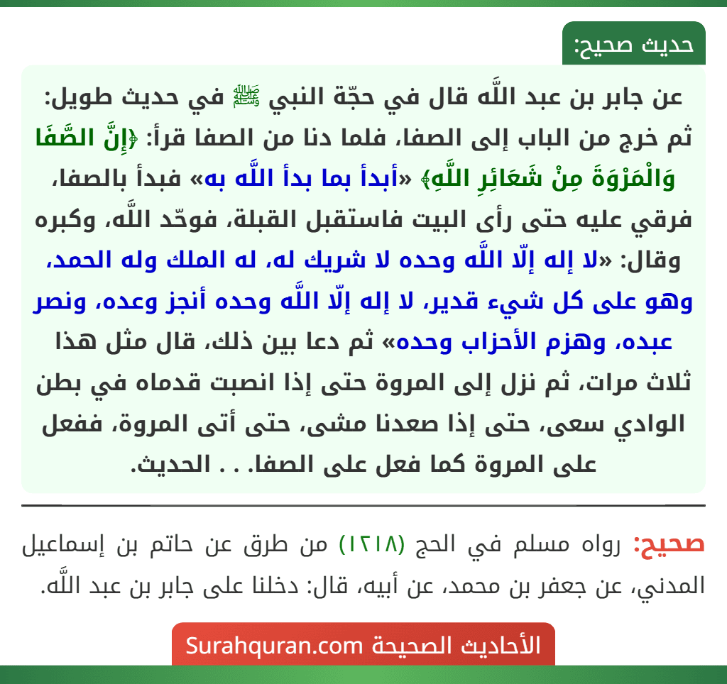 عن جابر بن عبد اللَّه قال في حجّة النبي ﷺ في حديث طويل: ثم خرج من الباب إلى الصفا، فلما دنا من الصفا قرأ: ﴿إِنَّ الصَّفَا وَالْمَرْوَةَ مِنْ شَعَائِرِ اللَّهِ﴾ «أبدأ بما بدأ اللَّه به» فبدأ بالصفا، فرقي عليه حتى رأى البيت فاستقبل القبلة، فوحّد اللَّه، وكبره وقال: «لا إله إلّا اللَّه وحده لا شريك له، له الملك وله الحمد، وهو على كل شيء قدير، لا إله إلّا اللَّه وحده أنجز وعده، ونصر عبده، وهزم الأحزاب وحده» ثم دعا بين ذلك، قال مثل هذا ثلاث مرات، ثم نزل إلى المروة حتى إذا انصبت قدماه في بطن الوادي سعى، حتى إذا صعدنا مشى، حتى أتى المروة، ففعل على المروة كما فعل على الصفا. . . الحديث. عن جابر بن عبد اللَّه قال في حجّة النبي ﷺ في حديث طويل: ثم خرج من الباب إلى الصفا، فلما دنا من الصفا قرأ: ﴿إِنَّ الصَّفَا وَالْمَرْوَةَ مِنْ شَعَائِرِ اللَّهِ﴾ «أبدأ بما بدأ اللَّه به» فبدأ بالصفا، فرقي عليه حتى رأى البيت فاستقبل القبلة، فوحّد اللَّه، وكبره وقال: «لا إله إلّا اللَّه وحده لا شريك له، له الملك وله الحمد، وهو على كل شيء قدير، لا إله إلّا اللَّه وحده أنجز وعده، ونصر عبده، وهزم الأحزاب وحده» ثم دعا بين ذلك، قال مثل هذا ثلاث مرات، ثم نزل إلى المروة حتى إذا انصبت قدماه في بطن الوادي سعى، حتى إذا صعدنا مشى، حتى أتى المروة، ففعل على المروة كما فعل على الصفا. . . الحديث.