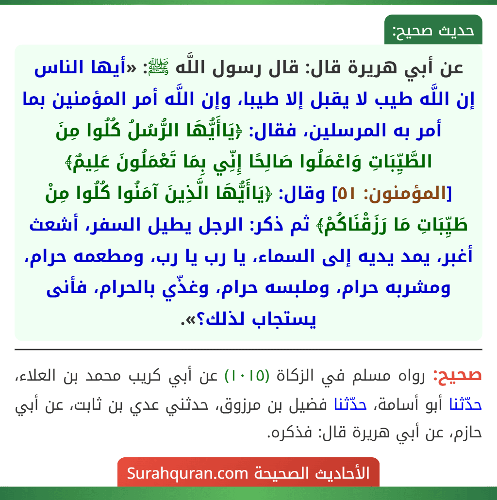 عن أبي هريرة قال: قال رسول اللَّه ﷺ: «أيها الناس إن اللَّه طيب لا يقبل إلا طيبا، وإن اللَّه أمر المؤمنين بما أمر به المرسلين، فقال: ﴿يَاأَيُّهَا الرُّسُلُ كُلُوا مِنَ الطَّيِّبَاتِ وَاعْمَلُوا صَالِحًا إِنِّي بِمَا تَعْمَلُونَ عَلِيمٌ﴾ [المؤمنون: ٥١] وقال: ﴿يَاأَيُّهَا الَّذِينَ آمَنُوا كُلُوا مِنْ طَيِّبَاتِ مَا رَزَقْنَاكُمْ﴾ ثم ذكر: الرجل يطيل السفر، أشعث أغبر، يمد يديه إلى السماء، يا رب يا رب، ومطعمه حرام، ومشربه حرام، وملبسه حرام، وغذّي بالحرام، فأنى يستجاب لذلك؟».