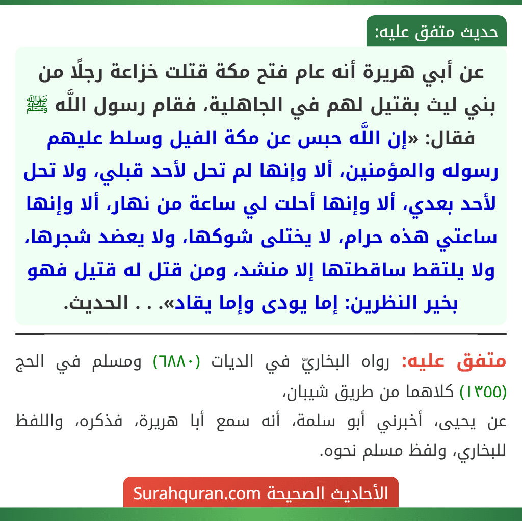عن أبي هريرة أنه عام فتح مكة قتلت خزاعة رجلًا من بني ليث بقتيل لهم في الجاهلية، فقام رسول اللَّه ﷺ فقال: «إن اللَّه حبس عن مكة الفيل وسلط عليهم رسوله والمؤمنين، ألا وإنها لم تحل لأحد قبلي، ولا تحل لأحد بعدي، ألا وإنها أحلت لي ساعة من نهار، ألا وإنها ساعتي هذه حرام، لا يختلى شوكها، ولا يعضد شجرها، ولا يلتقط ساقطتها إلا منشد، ومن قتل له قتيل فهو بخير النظرين: إما يودى وإما يقاد». . . الحديث. عن أبي هريرة أنه عام فتح مكة قتلت خزاعة رجلًا من بني ليث بقتيل لهم في الجاهلية، فقام رسول اللَّه ﷺ فقال: «إن اللَّه حبس عن مكة الفيل وسلط عليهم رسوله والمؤمنين، ألا وإنها لم تحل لأحد قبلي، ولا تحل لأحد بعدي، ألا وإنها أحلت لي ساعة من نهار، ألا وإنها ساعتي هذه حرام، لا يختلى شوكها، ولا يعضد شجرها، ولا يلتقط ساقطتها إلا منشد، ومن قتل له قتيل فهو بخير النظرين: إما يودى وإما يقاد». . . الحديث.