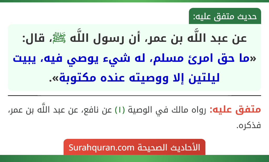 عن عبد اللَّه بن عمر، أن رسول اللَّه ﷺ، قال: «ما حق امرئ مسلم، له شيء يوصي فيه، يبيت ليلتين إلا ووصيته عنده مكتوبة». عن عبد اللَّه بن عمر، أن رسول اللَّه ﷺ، قال: «ما حق امرئ مسلم، له شيء يوصي فيه، يبيت ليلتين إلا ووصيته عنده مكتوبة».