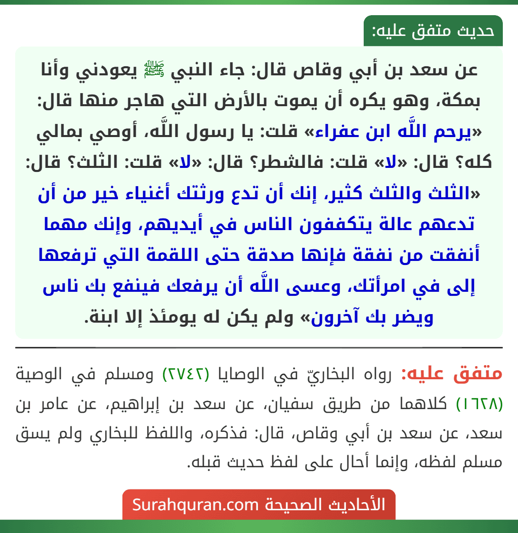 عن سعد بن أبي وقاص قال: جاء النبي ﷺ يعودني وأنا بمكة، وهو يكره أن يموت بالأرض التي هاجر منها قال: «يرحم اللَّه ابن عفراء» قلت: يا رسول اللَّه، أوصي بمالي كله؟ قال: «لا» قلت: فالشطر؟ قال: «لا» قلت: الثلث؟ قال: «الثلث والثلث كثير، إنك أن تدع ورثتك أغنياء خير من أن تدعهم عالة يتكففون الناس في أيديهم، وإنك مهما أنفقت من نفقة فإنها صدقة حتى اللقمة التي ترفعها إلى في امرأتك، وعسى اللَّه أن يرفعك فينفع بك ناس ويضر بك آخرون» ولم يكن له يومئذ إلا ابنة.