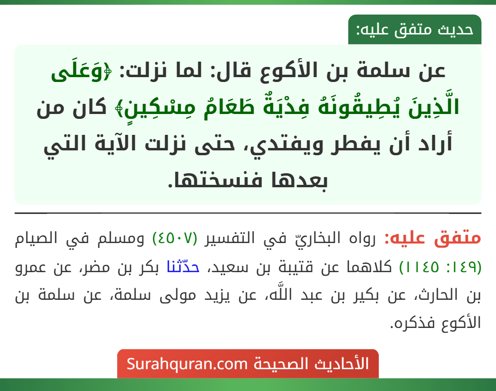 عن سلمة بن الأكوع قال: لما نزلت: ﴿وَعَلَى الَّذِينَ يُطِيقُونَهُ فِدْيَةٌ طَعَامُ مِسْكِينٍ﴾ كان من أراد أن يفطر ويفتدي، حتى نزلت الآية التي بعدها فنسختها. عن سلمة بن الأكوع قال: لما نزلت: ﴿وَعَلَى الَّذِينَ يُطِيقُونَهُ فِدْيَةٌ طَعَامُ مِسْكِينٍ﴾ كان من أراد أن يفطر ويفتدي، حتى نزلت الآية التي بعدها فنسختها.
