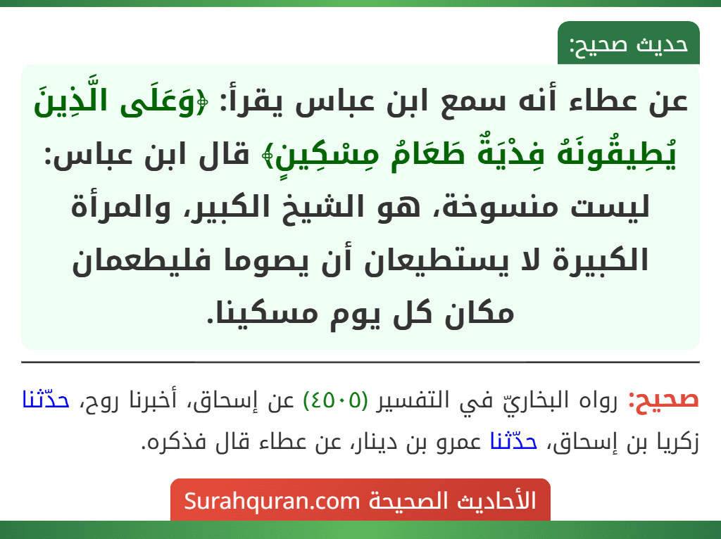 عن عطاء أنه سمع ابن عباس يقرأ: ﴿وَعَلَى الَّذِينَ يُطِيقُونَهُ فِدْيَةٌ طَعَامُ مِسْكِينٍ﴾ قال ابن عباس: ليست منسوخة، هو الشيخ الكبير، والمرأة الكبيرة لا يستطيعان أن يصوما فليطعمان مكان كل يوم مسكينا. عن عطاء أنه سمع ابن عباس يقرأ: ﴿وَعَلَى الَّذِينَ يُطِيقُونَهُ فِدْيَةٌ طَعَامُ مِسْكِينٍ﴾ قال ابن عباس: ليست منسوخة، هو الشيخ الكبير، والمرأة الكبيرة لا يستطيعان أن يصوما فليطعمان مكان كل يوم مسكينا.