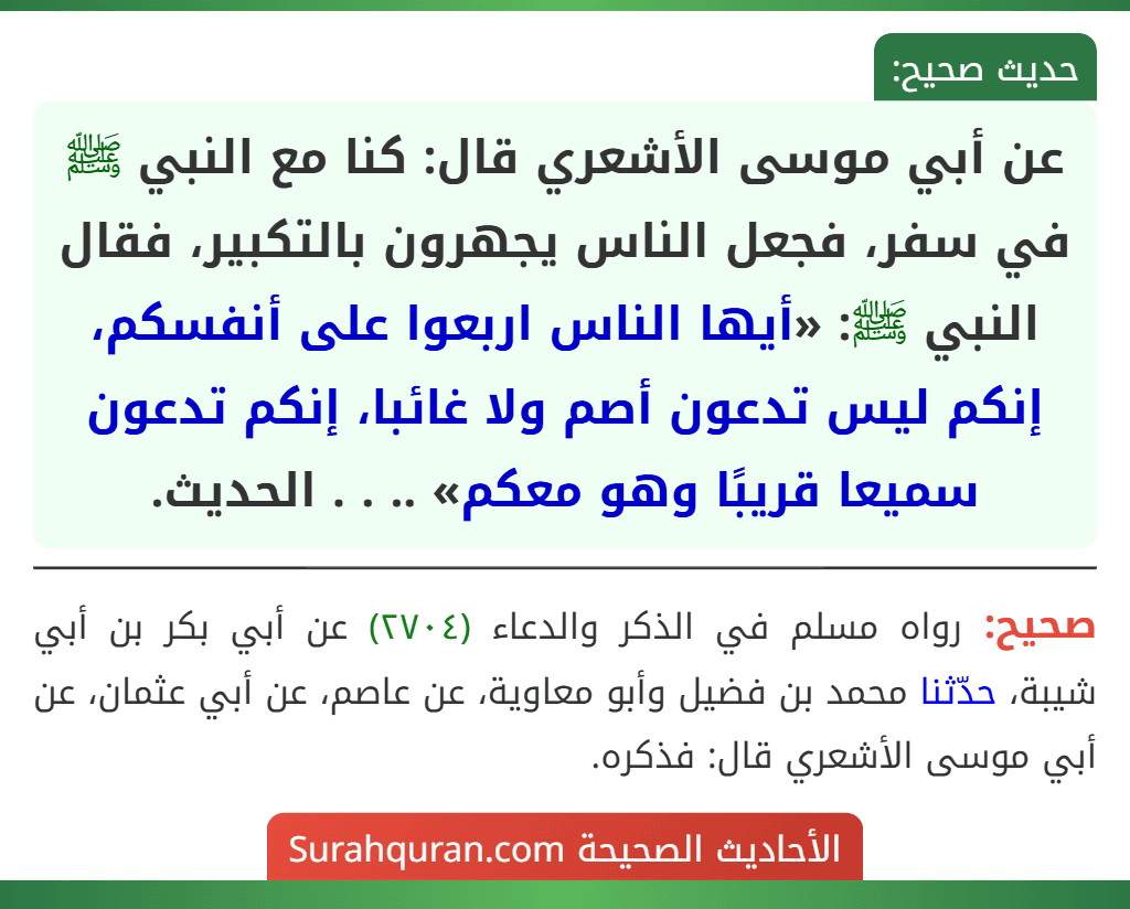 عن أبي موسى الأشعري قال: كنا مع النبي ﷺ في سفر، فجعل الناس يجهرون بالتكبير، فقال النبي ﷺ: «أيها الناس اربعوا على أنفسكم، إنكم ليس تدعون أصم ولا غائبا، إنكم تدعون سميعا قريبًا وهو معكم» .. . . الحديث. عن أبي موسى الأشعري قال: كنا مع النبي ﷺ في سفر، فجعل الناس يجهرون بالتكبير، فقال النبي ﷺ: «أيها الناس اربعوا على أنفسكم، إنكم ليس تدعون أصم ولا غائبا، إنكم تدعون سميعا قريبًا وهو معكم» .. . . الحديث.