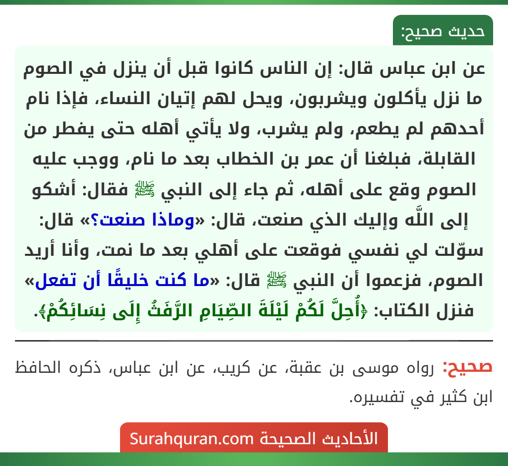 عن ابن عباس قال: إن الناس كانوا قبل أن ينزل في الصوم ما نزل يأكلون ويشربون، ويحل لهم إتيان النساء، فإذا نام أحدهم لم يطعم، ولم يشرب، ولا يأتي أهله حتى يفطر من القابلة، فبلغنا أن عمر بن الخطاب بعد ما نام، ووجب عليه الصوم وقع على أهله، ثم جاء إلى النبي ﷺ فقال: أشكو إلى اللَّه وإليك الذي صنعت، قال: «وماذا صنعت؟» قال: سوّلت لي نفسي فوقعت على أهلي بعد ما نمت، وأنا أريد الصوم، فزعموا أن النبي ﷺ قال: «ما كنت خليقًا أن تفعل» فنزل الكتاب: ﴿أُحِلَّ لَكُمْ لَيْلَةَ الصِّيَامِ الرَّفَثُ إِلَى نِسَائِكُمْ﴾. عن ابن عباس قال: إن الناس كانوا قبل أن ينزل في الصوم ما نزل يأكلون ويشربون، ويحل لهم إتيان النساء، فإذا نام أحدهم لم يطعم، ولم يشرب، ولا يأتي أهله حتى يفطر من القابلة، فبلغنا أن عمر بن الخطاب بعد ما نام، ووجب عليه الصوم وقع على أهله، ثم جاء إلى النبي ﷺ فقال: أشكو إلى اللَّه وإليك الذي صنعت، قال: «وماذا صنعت؟» قال: سوّلت لي نفسي فوقعت على أهلي بعد ما نمت، وأنا أريد الصوم، فزعموا أن النبي ﷺ قال: «ما كنت خليقًا أن تفعل» فنزل الكتاب: ﴿أُحِلَّ لَكُمْ لَيْلَةَ الصِّيَامِ الرَّفَثُ إِلَى نِسَائِكُمْ﴾.