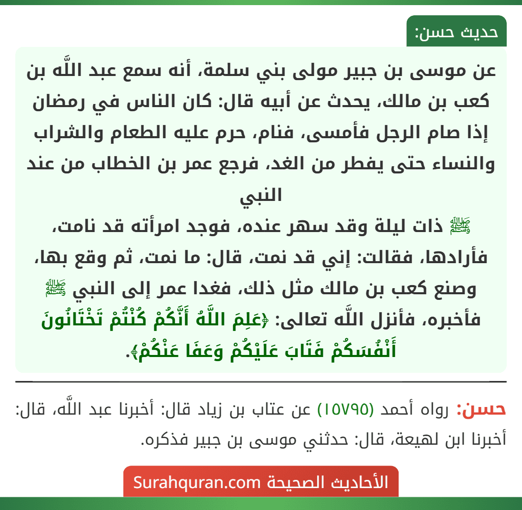 عن موسى بن جبير مولى بني سلمة، أنه سمع عبد اللَّه بن كعب بن مالك، يحدث عن أبيه قال: كان الناس في رمضان إذا صام الرجل فأمسى، فنام، حرم عليه الطعام والشراب والنساء حتى يفطر من الغد، فرجع عمر بن الخطاب من عند النبي
ﷺ ذات ليلة وقد سهر عنده، فوجد امرأته قد نامت، فأرادها، فقالت: إني قد نمت، قال: ما نمت، ثم وقع بها، وصنع كعب بن مالك مثل ذلك، فغدا عمر إلى النبي ﷺ فأخبره، فأنزل اللَّه تعالى: ﴿عَلِمَ اللَّهُ أَنَّكُمْ كُنْتُمْ تَخْتَانُونَ أَنْفُسَكُمْ فَتَابَ عَلَيْكُمْ وَعَفَا عَنْكُمْ﴾. عن موسى بن جبير مولى بني سلمة، أنه سمع عبد اللَّه بن كعب بن مالك، يحدث عن أبيه قال: كان الناس في رمضان إذا صام الرجل فأمسى، فنام، حرم عليه الطعام والشراب والنساء حتى يفطر من الغد، فرجع عمر بن الخطاب من عند النبي
ﷺ ذات ليلة وقد سهر عنده، فوجد امرأته قد نامت، فأرادها، فقالت: إني قد نمت، قال: ما نمت، ثم وقع بها، وصنع كعب بن مالك مثل ذلك، فغدا عمر إلى النبي ﷺ فأخبره، فأنزل اللَّه تعالى: ﴿عَلِمَ اللَّهُ أَنَّكُمْ كُنْتُمْ تَخْتَانُونَ أَنْفُسَكُمْ فَتَابَ عَلَيْكُمْ وَعَفَا عَنْكُمْ﴾.