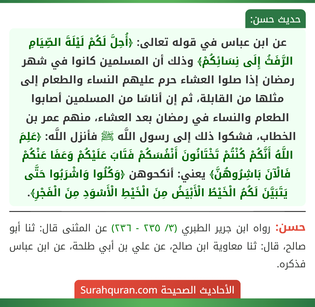 عن ابن عباس في قوله تعالى: ﴿أُحِلَّ لَكُمْ لَيْلَةَ الصِّيَامِ الرَّفَثُ إِلَى نِسَائِكُمْ﴾ وذلك أن المسلمين كانوا في شهر رمضان إذا صلوا العشاء حرم عليهم النساء والطعام إلى مثلها من القابلة، ثم إن أناسًا من المسلمين أصابوا الطعام والنساء في رمضان بعد العشاء، منهم عمر بن الخطاب، فشكوا ذلك إلى رسول اللَّه ﷺ فأنزل اللَّه: ﴿عَلِمَ اللَّهُ أَنَّكُمْ كُنْتُمْ تَخْتَانُونَ أَنْفُسَكُمْ فَتَابَ عَلَيْكُمْ وَعَفَا عَنْكُمْ فَالْآنَ بَاشِرُوهُنَّ﴾ يعني: أنكحوهن ﴿وَكُلُوا وَاشْرَبُوا حَتَّى يَتَبَيَّنَ لَكُمُ الْخَيْطُ الْأَبْيَضُ مِنَ الْخَيْطِ الْأَسْوَدِ مِنَ الْفَجْرِ﴾. عن ابن عباس في قوله تعالى: ﴿أُحِلَّ لَكُمْ لَيْلَةَ الصِّيَامِ الرَّفَثُ إِلَى نِسَائِكُمْ﴾ وذلك أن المسلمين كانوا في شهر رمضان إذا صلوا العشاء حرم عليهم النساء والطعام إلى مثلها من القابلة، ثم إن أناسًا من المسلمين أصابوا الطعام والنساء في رمضان بعد العشاء، منهم عمر بن الخطاب، فشكوا ذلك إلى رسول اللَّه ﷺ فأنزل اللَّه: ﴿عَلِمَ اللَّهُ أَنَّكُمْ كُنْتُمْ تَخْتَانُونَ أَنْفُسَكُمْ فَتَابَ عَلَيْكُمْ وَعَفَا عَنْكُمْ فَالْآنَ بَاشِرُوهُنَّ﴾ يعني: أنكحوهن ﴿وَكُلُوا وَاشْرَبُوا حَتَّى يَتَبَيَّنَ لَكُمُ الْخَيْطُ الْأَبْيَضُ مِنَ الْخَيْطِ الْأَسْوَدِ مِنَ الْفَجْرِ﴾.