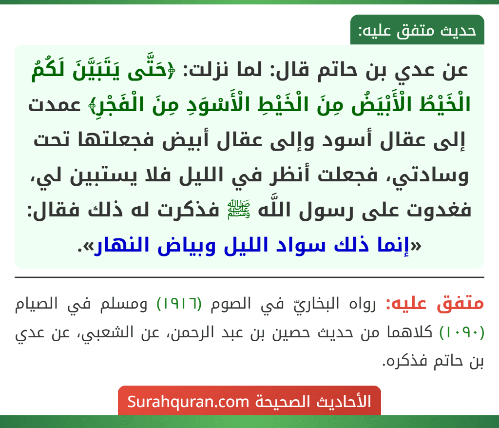 عن عدي بن حاتم قال: لما نزلت: ﴿حَتَّى يَتَبَيَّنَ لَكُمُ الْخَيْطُ الْأَبْيَضُ مِنَ الْخَيْطِ الْأَسْوَدِ مِنَ الْفَجْرِ﴾ عمدت إلى عقال أسود وإلى عقال أبيض فجعلتها تحت وسادتي، فجعلت أنظر في الليل فلا يستبين لي، فغدوت على رسول اللَّه ﷺ فذكرت له ذلك فقال: «إنما ذلك سواد الليل وبياض النهار».