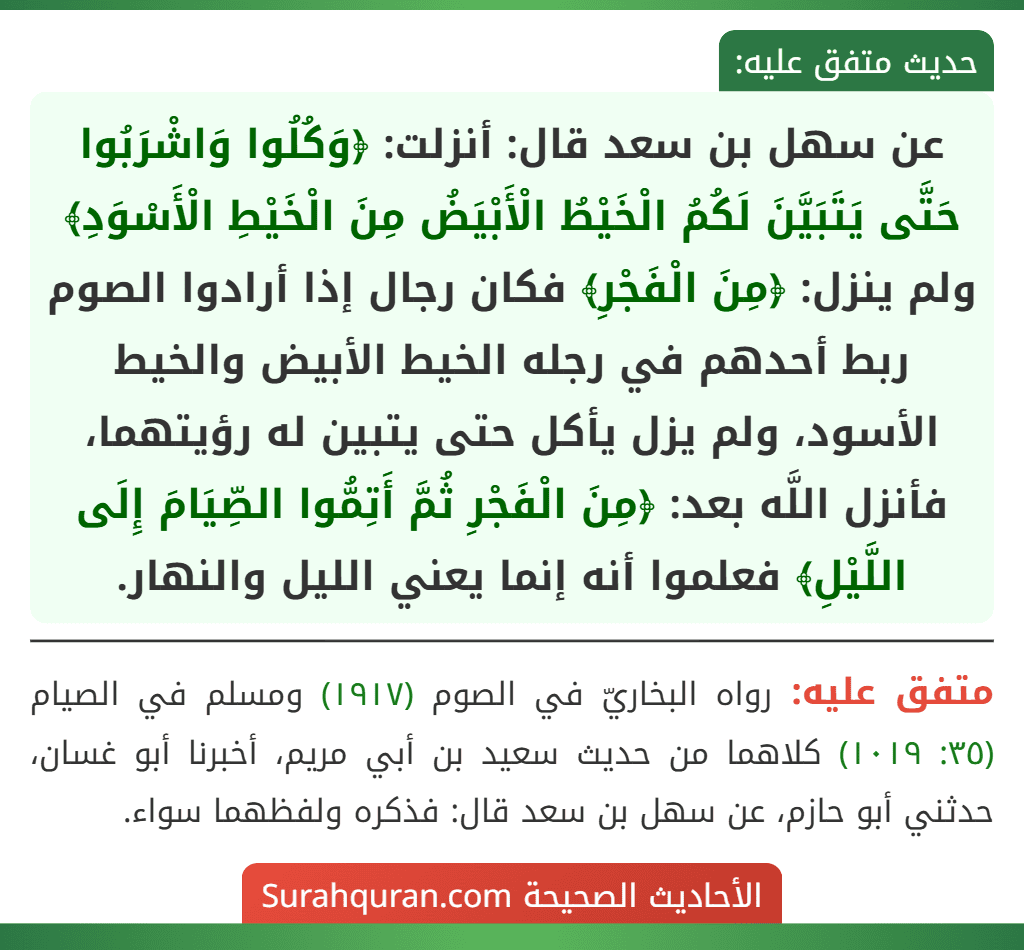 عن سهل بن سعد قال: أنزلت: ﴿وَكُلُوا وَاشْرَبُوا حَتَّى يَتَبَيَّنَ لَكُمُ الْخَيْطُ الْأَبْيَضُ مِنَ الْخَيْطِ الْأَسْوَدِ﴾ ولم ينزل: ﴿مِنَ الْفَجْرِ﴾ فكان رجال إذا أرادوا الصوم ربط أحدهم في رجله الخيط الأبيض والخيط الأسود، ولم يزل يأكل حتى يتبين له رؤيتهما، فأنزل اللَّه بعد: ﴿مِنَ الْفَجْرِ ثُمَّ أَتِمُّوا الصِّيَامَ إِلَى اللَّيْلِ﴾ فعلموا أنه إنما يعني الليل والنهار.