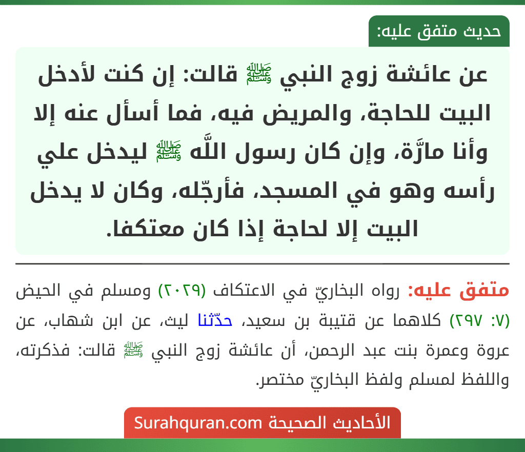 عن عائشة زوج النبي ﷺ قالت: إن كنت لأدخل البيت للحاجة، والمريض فيه، فما أسأل عنه إلا وأنا مارَّة، وإن كان رسول اللَّه ﷺ ليدخل علي رأسه وهو في المسجد، فأرجّله، وكان لا يدخل البيت إلا لحاجة إذا كان معتكفا.