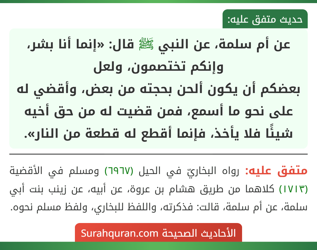 عن أم سلمة، عن النبي ﷺ قال: «إنما أنا بشر، وإنكم تختصمون، ولعل
بعضكم أن يكون ألحن بحجته من بعض، وأقضي له على نحو ما أسمع، فمن قضيت له من حق أخيه شيئًا فلا يأخذ، فإنما أقطع له قطعة من النار». عن أم سلمة، عن النبي ﷺ قال: «إنما أنا بشر، وإنكم تختصمون، ولعل
بعضكم أن يكون ألحن بحجته من بعض، وأقضي له على نحو ما أسمع، فمن قضيت له من حق أخيه شيئًا فلا يأخذ، فإنما أقطع له قطعة من النار».