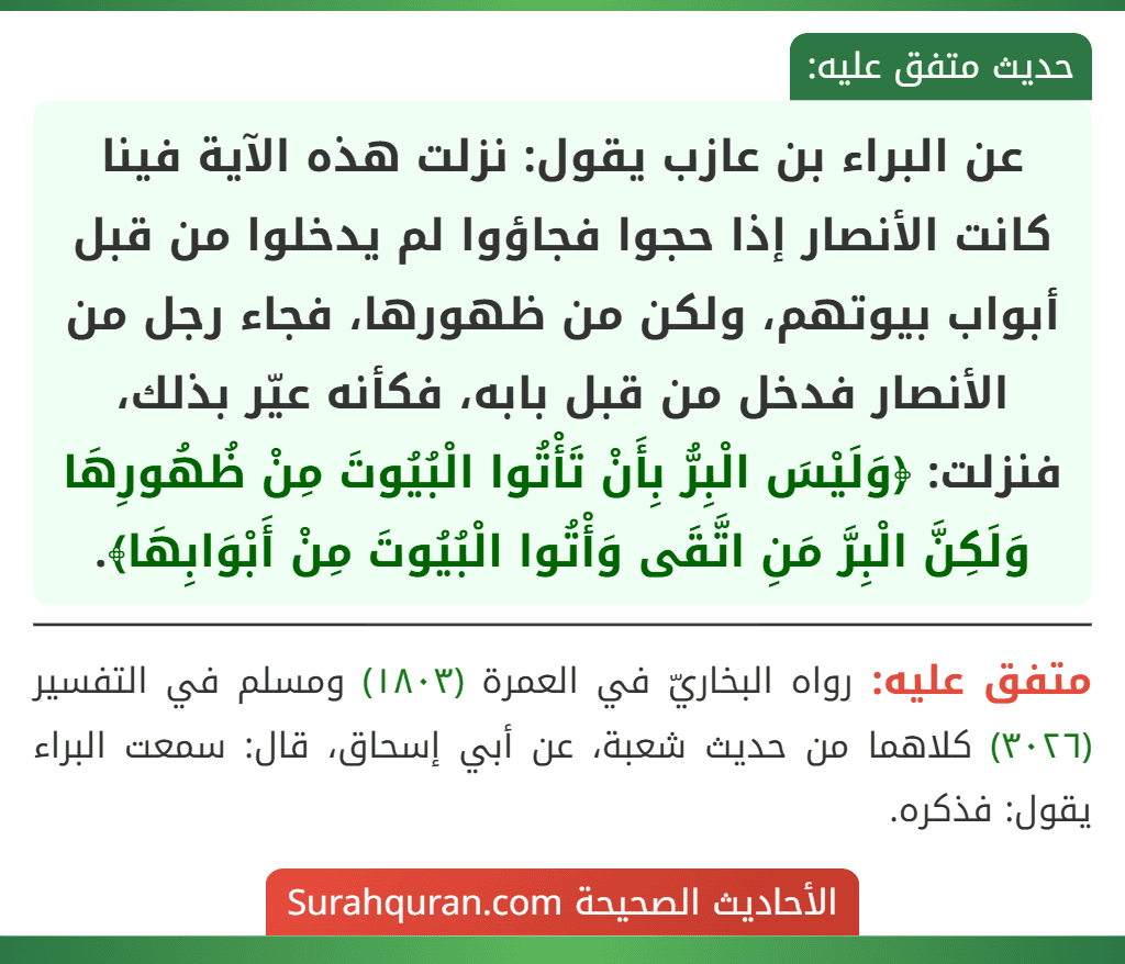 عن البراء بن عازب يقول: نزلت هذه الآية فينا كانت الأنصار إذا حجوا فجاؤوا لم يدخلوا من قبل أبواب بيوتهم، ولكن من ظهورها، فجاء رجل من الأنصار فدخل من قبل بابه، فكأنه عيّر بذلك، فنزلت: ﴿وَلَيْسَ الْبِرُّ بِأَنْ تَأْتُوا الْبُيُوتَ مِنْ ظُهُورِهَا وَلَكِنَّ الْبِرَّ مَنِ اتَّقَى وَأْتُوا الْبُيُوتَ مِنْ أَبْوَابِهَا﴾.