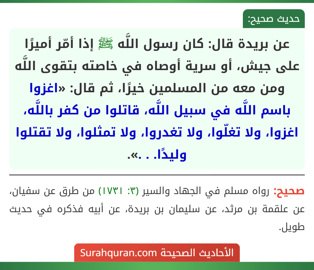 عن بريدة قال: كان رسول اللَّه ﷺ إذا أمّر أميرًا على جيش، أو سرية أوصاه في خاصته بتقوى اللَّه ومن معه من المسلمين خيرًا، ثم قال: «اغزوا باسم اللَّه في سبيل اللَّه، قاتلوا من كفر باللَّه، اغزوا، ولا تغلّوا، ولا تغدروا، ولا تمثلوا، ولا تقتلوا وليدًا. . .».