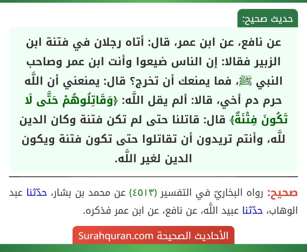عن نافع، عن ابن عمر، قال: أتاه رجلان في فتنة ابن الزبير فقالا: إن الناس ضيعوا وأنت ابن عمر وصاحب النبي ﷺ، فما يمنعك أن تخرج؟ قال: يمنعني أن اللَّه حرم دم أخي، قالا: ألم يقل اللَّه: ﴿وَقَاتِلُوهُمْ حَتَّى لَا تَكُونَ فِتْنَةٌ﴾ قال: قاتلنا حتى لم تكن فتنة وكان الدين للَّه، وأنتم تريدون أن تقاتلوا حتى تكون فتنة ويكون الدين لغير اللَّه.