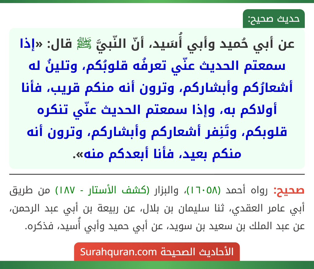 عن أبي حُميد وأبي أُسَيد، أنّ النّبيَّ ﷺ قال: «إذا سمعتم الحديث عنّي تعرفُه قلوبُكم، وتلينُ له أشعارُكم وأبشاركم، وترون أنه منكم قريب، فأنا أولاكم به، وإذا سمعتم الحديث عنّي تنكره قلوبكم، وتَنِفر أشعاركم وأبشاركم، وترون أنه منكم بعيد، فأنا أبعدكم منه».