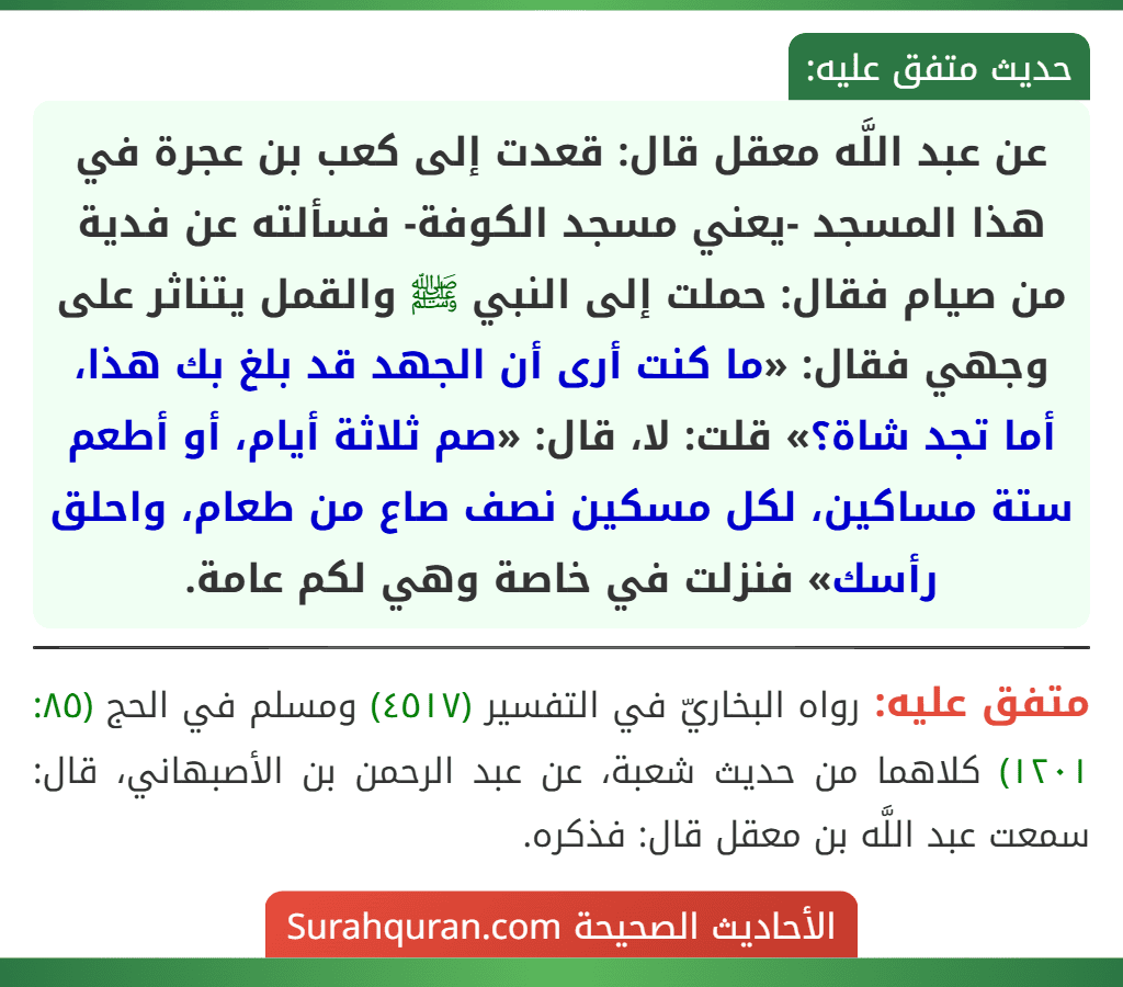 عن عبد اللَّه معقل قال: قعدت إلى كعب بن عجرة في هذا المسجد -يعني مسجد الكوفة- فسألته عن فدية من صيام فقال: حملت إلى النبي ﷺ والقمل يتناثر على وجهي فقال: «ما كنت أرى أن الجهد قد بلغ بك هذا، أما تجد شاة؟» قلت: لا، قال: «صم ثلاثة أيام، أو أطعم ستة مساكين، لكل مسكين نصف صاع من طعام، واحلق رأسك» فنزلت في خاصة وهي لكم عامة.