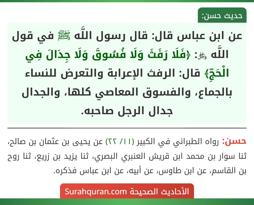عن ابن عباس قال: قال رسول اللَّه ﷺ في قول اللَّه ﷿: ﴿فَلَا رَفَثَ وَلَا فُسُوقَ وَلَا جِدَالَ فِي الْحَجِّ﴾ قال: الرفث الإعرابة والتعرض للنساء بالجماع، والفسوق المعاصي كلها، والجدال جدال الرجل صاحبه. عن ابن عباس قال: قال رسول اللَّه ﷺ في قول اللَّه ﷿: ﴿فَلَا رَفَثَ وَلَا فُسُوقَ وَلَا جِدَالَ فِي الْحَجِّ﴾ قال: الرفث الإعرابة والتعرض للنساء بالجماع، والفسوق المعاصي كلها، والجدال جدال الرجل صاحبه.