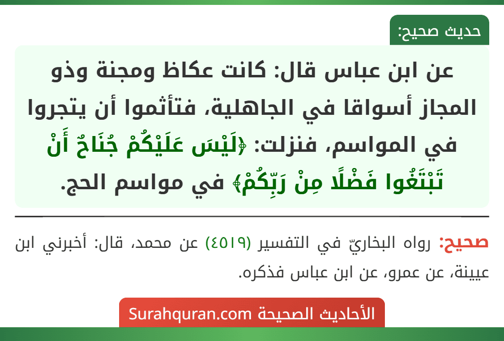 عن ابن عباس قال: كانت عكاظ ومجنة وذو المجاز أسواقا في الجاهلية، فتأثموا أن يتجروا في المواسم، فنزلت: ﴿لَيْسَ عَلَيْكُمْ جُنَاحٌ أَنْ تَبْتَغُوا فَضْلًا مِنْ رَبِّكُمْ﴾ في مواسم الحج.