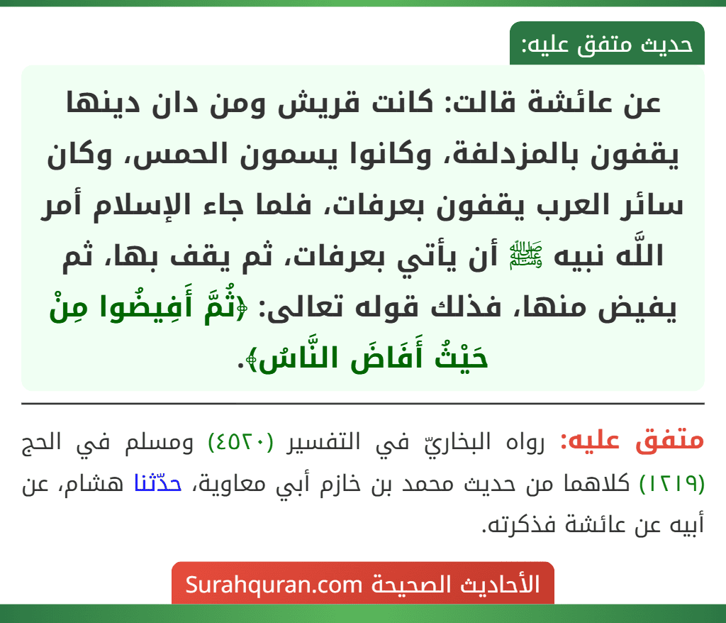 عن عائشة قالت: كانت قريش ومن دان دينها يقفون بالمزدلفة، وكانوا يسمون الحمس، وكان سائر العرب يقفون بعرفات، فلما جاء الإسلام أمر اللَّه نبيه ﷺ أن يأتي بعرفات، ثم يقف بها، ثم يفيض منها، فذلك قوله تعالى: ﴿ثُمَّ أَفِيضُوا مِنْ حَيْثُ أَفَاضَ النَّاسُ﴾. عن عائشة قالت: كانت قريش ومن دان دينها يقفون بالمزدلفة، وكانوا يسمون الحمس، وكان سائر العرب يقفون بعرفات، فلما جاء الإسلام أمر اللَّه نبيه ﷺ أن يأتي بعرفات، ثم يقف بها، ثم يفيض منها، فذلك قوله تعالى: ﴿ثُمَّ أَفِيضُوا مِنْ حَيْثُ أَفَاضَ النَّاسُ﴾.