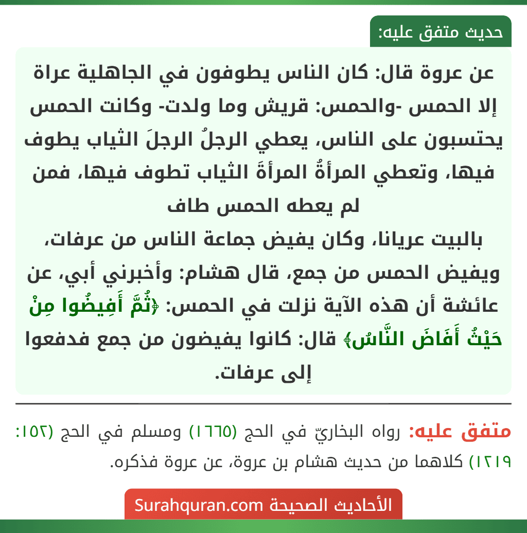 عن عروة قال: كان الناس يطوفون في الجاهلية عراة إلا الحمس -والحمس: قريش وما ولدت- وكانت الحمس يحتسبون على الناس، يعطي الرجلُ الرجلَ الثياب يطوف فيها، وتعطي المرأةُ المرأةَ الثياب تطوف فيها، فمن لم يعطه الحمس طاف
بالبيت عريانا، وكان يفيض جماعة الناس من عرفات، ويفيض الحمس من جمع، قال هشام: وأخبرني أبي، عن عائشة أن هذه الآية نزلت في الحمس: ﴿ثُمَّ أَفِيضُوا مِنْ حَيْثُ أَفَاضَ النَّاسُ﴾ قال: كانوا يفيضون من جمع فدفعوا إلى عرفات.