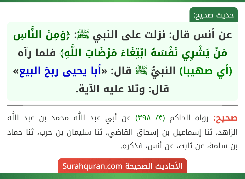 عن أنس قال: نزلت على النبي ﷺ: ﴿وَمِنَ النَّاسِ مَنْ يَشْرِي نَفْسَهُ ابْتِغَاءَ مَرْضَاتِ اللَّهِ﴾ فلما رآه (أي صهيبا) النبيُّ ﷺ قال: «أبا يحيى ربحَ البيع» قال: وتلا عليه الآية.