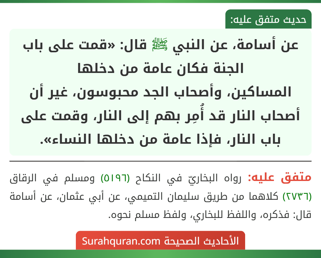 عن أسامة، عن النبي ﷺ قال: «قمت على باب الجنة فكان عامة من دخلها
المساكين، وأصحاب الجد محبوسون، غير أن أصحاب النار قد أُمِر بهم إلى النار، وقمت على باب النار، فإذا عامة من دخلها النساء». عن أسامة، عن النبي ﷺ قال: «قمت على باب الجنة فكان عامة من دخلها
المساكين، وأصحاب الجد محبوسون، غير أن أصحاب النار قد أُمِر بهم إلى النار، وقمت على باب النار، فإذا عامة من دخلها النساء».