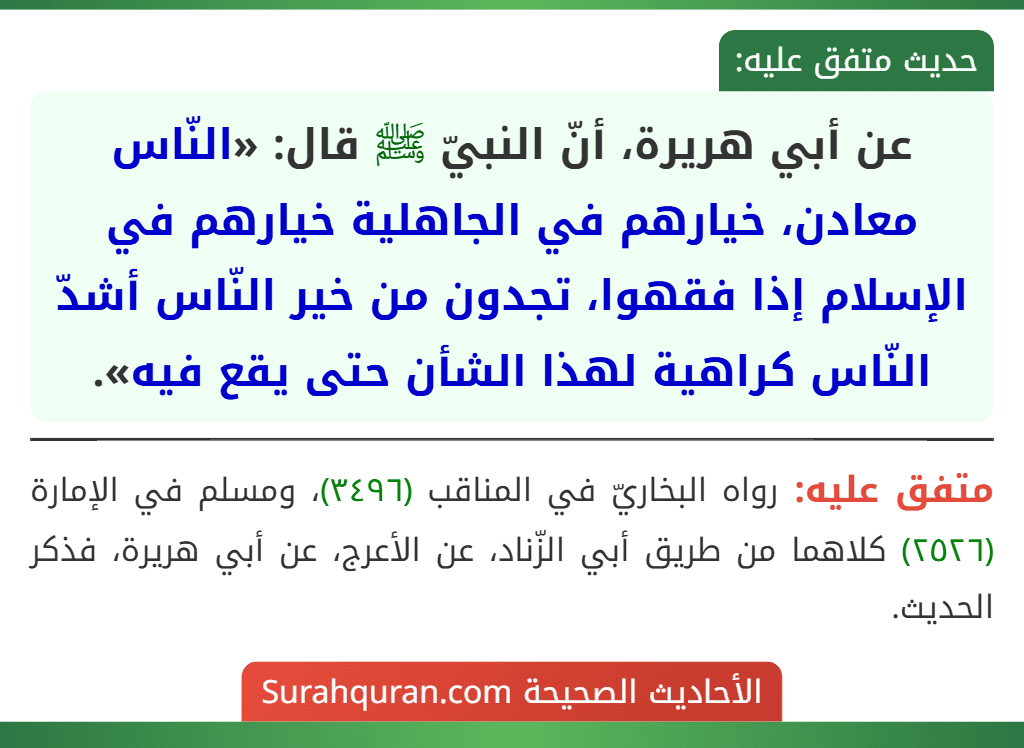 عن أبي هريرة، أنّ النبيّ ﷺ قال: «النّاس معادن، خيارهم في الجاهلية خيارهم في الإسلام إذا فقهوا، تجدون من خير النّاس أشدّ النّاس كراهية لهذا الشأن حتى يقع فيه».