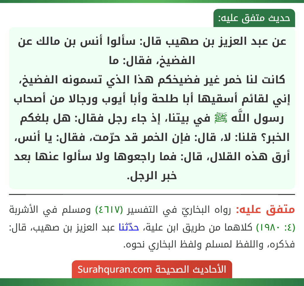 عن عبد العزيز بن صهيب قال: سألوا أنس بن مالك عن الفضيخ، فقال: ما
كانت لنا خمر غير فضيخكم هذا الذي تسمونه الفضيخ، إني لقائم أسقيها أبا طلحة وأبا أيوب ورجالا من أصحاب رسول اللَّه ﷺ في بيتنا، إذ جاء رجل فقال: هل بلغكم الخبر؟ قلنا: لا، قال: فإن الخمر قد حرّمت، فقال: يا أنس، أرق هذه القلال، قال: فما راجعوها ولا سألوا عنها بعد خبر الرجل.