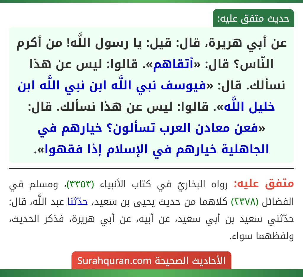 عن أبي هريرة، قال: قيل: يا رسول اللَّه! من أكرم النّاس؟ قال: «أتقاهم». قالوا: ليس عن هذا نسألك. قال: «فيوسف نبي اللَّه ابن نبي اللَّه ابن خليل اللَّه». قالوا: ليس عن هذا نسألك. قال: «فعن معادن العرب تسألون؟ خيارهم في الجاهلية خيارهم في الإسلام إذا فقهوا».