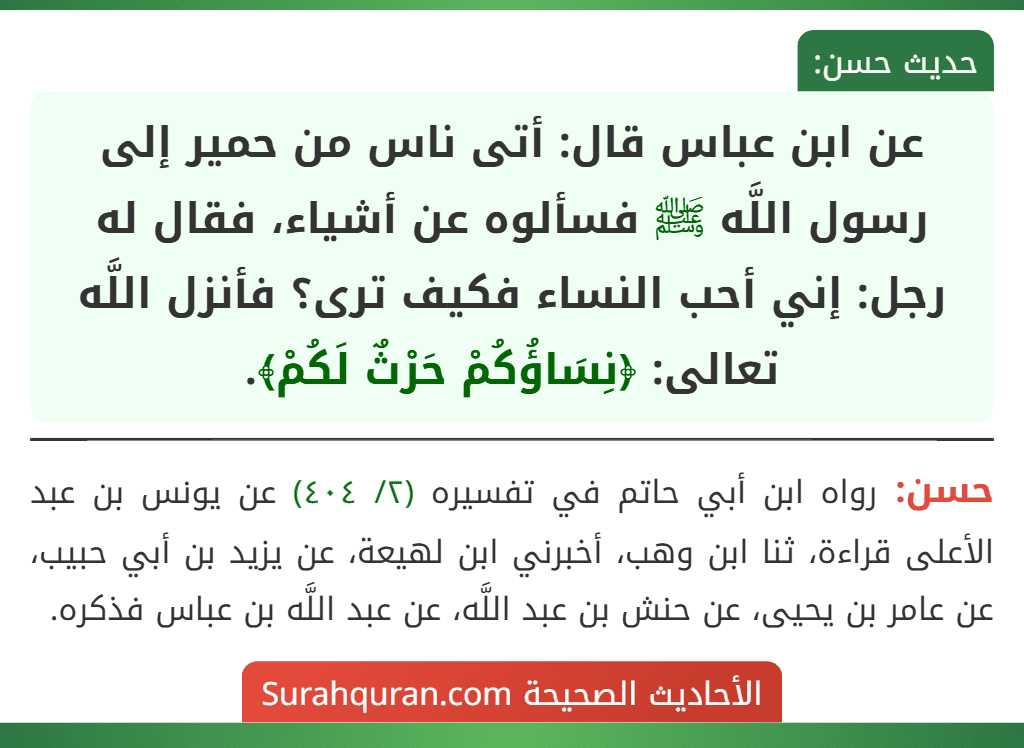 عن ابن عباس قال: أتى ناس من حمير إلى رسول اللَّه ﷺ فسألوه عن أشياء، فقال له رجل: إني أحب النساء فكيف ترى؟ فأنزل اللَّه تعالى: ﴿نِسَاؤُكُمْ حَرْثٌ لَكُمْ﴾. عن ابن عباس قال: أتى ناس من حمير إلى رسول اللَّه ﷺ فسألوه عن أشياء، فقال له رجل: إني أحب النساء فكيف ترى؟ فأنزل اللَّه تعالى: ﴿نِسَاؤُكُمْ حَرْثٌ لَكُمْ﴾.